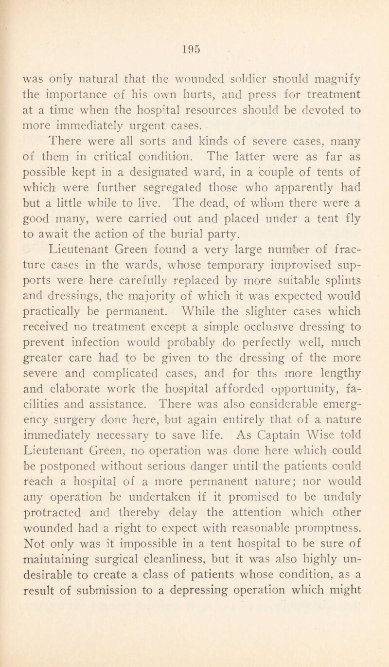 was only natural that the wounded soldier siiould magnify the importance of his own hurts, and press for treatment at a time when the hospital resources should be devoted to more immediately urgent cases. There were all sorts and kinds of severe cases, many of them in critical condition. The latter were as far as possible kept in a designated ward, in a couple of tents of which were further segregated those who apparently had but a little while to live. The dead, of whom there were a good many, were carried out and placed under a tent fly to await the action of the burial party. Lieutenant Green found a very large number of frac¬ ture cases in the wards, whose temporary improvised sup¬ ports were here carefully replaced by more suitable splints and dressings, the majority of which it was expected would practically be permanent. While the slighter cases which received no treatment except a simple occlusive dressing to prevent infection would probably do perfectly well, much greater care had to be given to the dressing of the more severe and complicated cases, and for this more lengthy and elaborate work the hospital afforded opportunity, fa¬ cilities and assistance. There was also considerable emerg¬ ency surgery done here, but again entirely that of a nature immediately necessary to save life. As Captain Wise told Lieutenant Green, no operation was done here which could be postponed without serious danger until the patients could reach a hospital of a more permanent nature; nor would any operation be undertaken if it promised to be unduly protracted and thereby delay the attention which other wounded had a right to expect with reasonable promptness. Not only was it impossible in a tent hospital to be sure of maintaining surgical cleanliness, but it was also highly un¬ desirable to create a class of patients whose condition, as a result of submission to a depressing operation which might