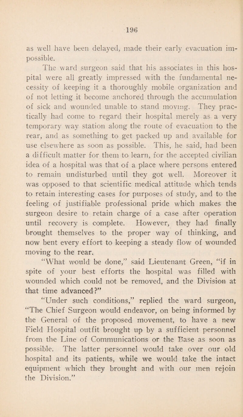 as well have been delayed, made their early evacuation im¬ possible. The ward surgeon said that his associates in this hos¬ pital were all greatly impressed with the fundamental ne¬ cessity of keeping it a thoroughly mobile organization and of not letting it become anchored through the accumulation of sick and wounded unable to stand moving. They prac¬ tically had come to regard their hospital merely as a very temporary way station along the route of evacuation to the rear, and as something to get packed up and available for use elsewhere as soon as possible. This, he said, had been a difficult matter for them to learn, for the accepted civilian idea of a hospital was that of a place where persons entered to remain undisturbed until they got well. Moreover it was opposed to that scientific medical attitude which tends to retain interesting cases for purposes of study, and to the feeling of justifiable professional pride which makes the surgeon desire to retain charge of a case after operation until recovery is complete. However, they had finally brought themselves to the proper way of thinking, and now bent every effort to keeping a steady flow of wounded moving to the rear. “What would be done,” said Lieutenant Green, “if in spite of your best efforts the hospital was filled with wounded which could not be removed, and the Division at that time advanced?” “Under such conditions,” replied the ward surgeon, “The Chief Surgeon would endeavor, on being informed by the General of the proposed movement, to have a new Field Hospital outfit brought up by a sufficient personnel from the Line of Communications or the Base as soon as possible. The latter personnel would take over our old hospital and its patients, while we would take the intact equipment which they brought and with our men rejoin the Division.”