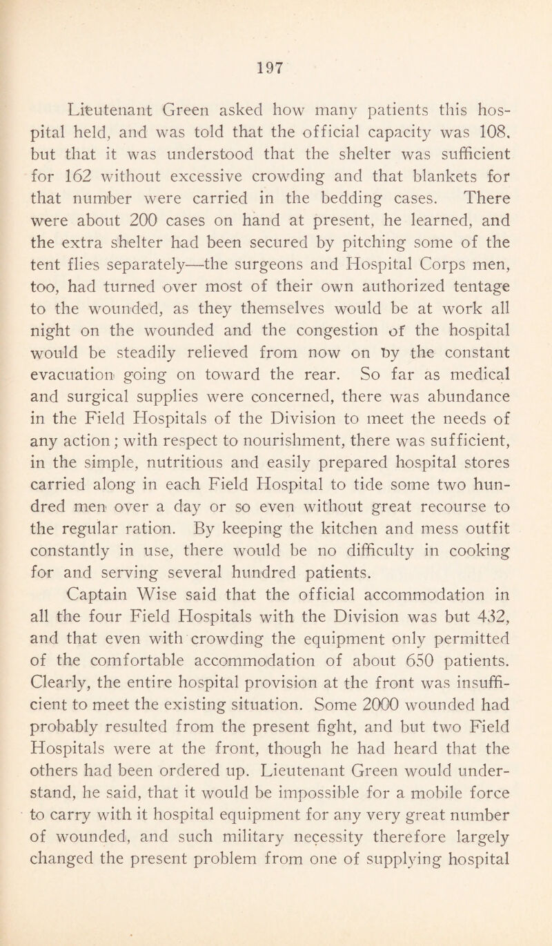 Lieutenant Green asked how many patients this hos¬ pital held, and was told that the official capacity was 108, but that it was understood that the shelter was sufficient for 162 without excessive crowding and that blankets for that number were carried in the bedding cases. There were about 200 cases on hand at present, he learned, and the extra shelter had been secured by pitching some of the tent flies separately—the surgeons and Hospital Corps men, too, had turned over most of their own authorized tentage to the wounded, as they themselves would be at work all night on the wounded and the congestion of the hospital would be steadily relieved from now on by the constant evacuation going on toward the rear. So far as medical and surgical supplies were concerned, there was abundance in the Field Hospitals of the Division to meet the needs of any action; with respect to nourishment, there was sufficient, in the simple, nutritious and easily prepared hospital stores carried along in each Field Hospital to tide some two hun¬ dred men over a day or so even without great recourse to the regular ration. By keeping the kitchen and mess outfit constantly in use, there would be no difficulty in cooking for and serving several hundred patients. Captain Wise said that the official accommodation in all the four Field Hospitals with the Division was but 432, and that even with crowding the equipment only permitted of the comfortable accommodation of about 650 patients. Clearly, the entire hospital provision at the front was insuffi¬ cient to meet the existing situation. Some 2000 wounded had probably resulted from the present fight, and but two Field Hospitals were at the front, though he had heard that the others had been ordered up. Lieutenant Green would under¬ stand, he said, that it would be impossible for a mobile force to carry with it hospital equipment for any very great number of wounded, and such military necessity therefore largely changed the present problem from one of supplying hospital