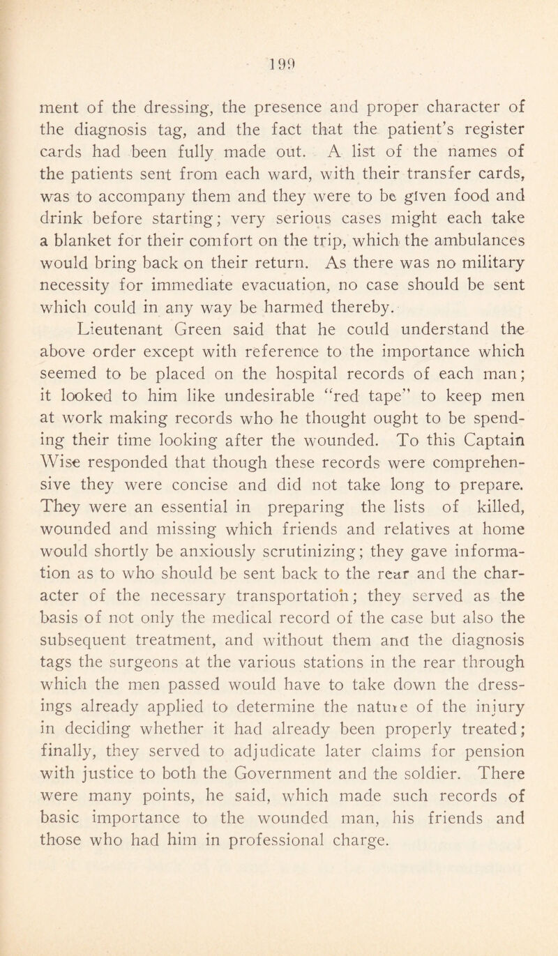 190 merit of the dressing, the presence and proper character of the diagnosis tag, and the fact that the patient’s register cards had been fully made out. A list of the names of the patients sent from each ward, with their transfer cards, was to accompany them and they were to be given food and drink before starting; very serious cases might each take a blanket for their comfort on the trip, which the ambulances would bring back on their return. As there was no military necessity for immediate evacuation, no case should be sent which could in any way be harmed thereby. Lieutenant Green said that he could understand the above order except with reference to the importance which seemed to be placed on the hospital records of each man; it looked to him like undesirable “red tape” to keep men at work making records who he thought ought to be spend¬ ing their time looking after the wounded. To this Captain Wise responded that though these records were comprehen¬ sive they were concise and did not take long to prepare. They were an essential in preparing the lists of killed, wounded and missing which friends and relatives at home would shortly be anxiously scrutinizing; they gave informa¬ tion as to who should be sent back to the rear and the char¬ acter of the necessary transportation; they served as the basis of not only the medical record of the case but also the subsequent treatment, and without them anci the diagnosis tags the surgeons at the various stations in the rear through which the men passed would have to take down the dress¬ ings already applied to< determine the natuie of the injury in deciding whether it had already been properly treated; finally, they served to adjudicate later claims for pension with justice to both the Government and the soldier. There were many points, he said, which made such records of basic importance to the wounded man, his friends and those who had him in professional charge.