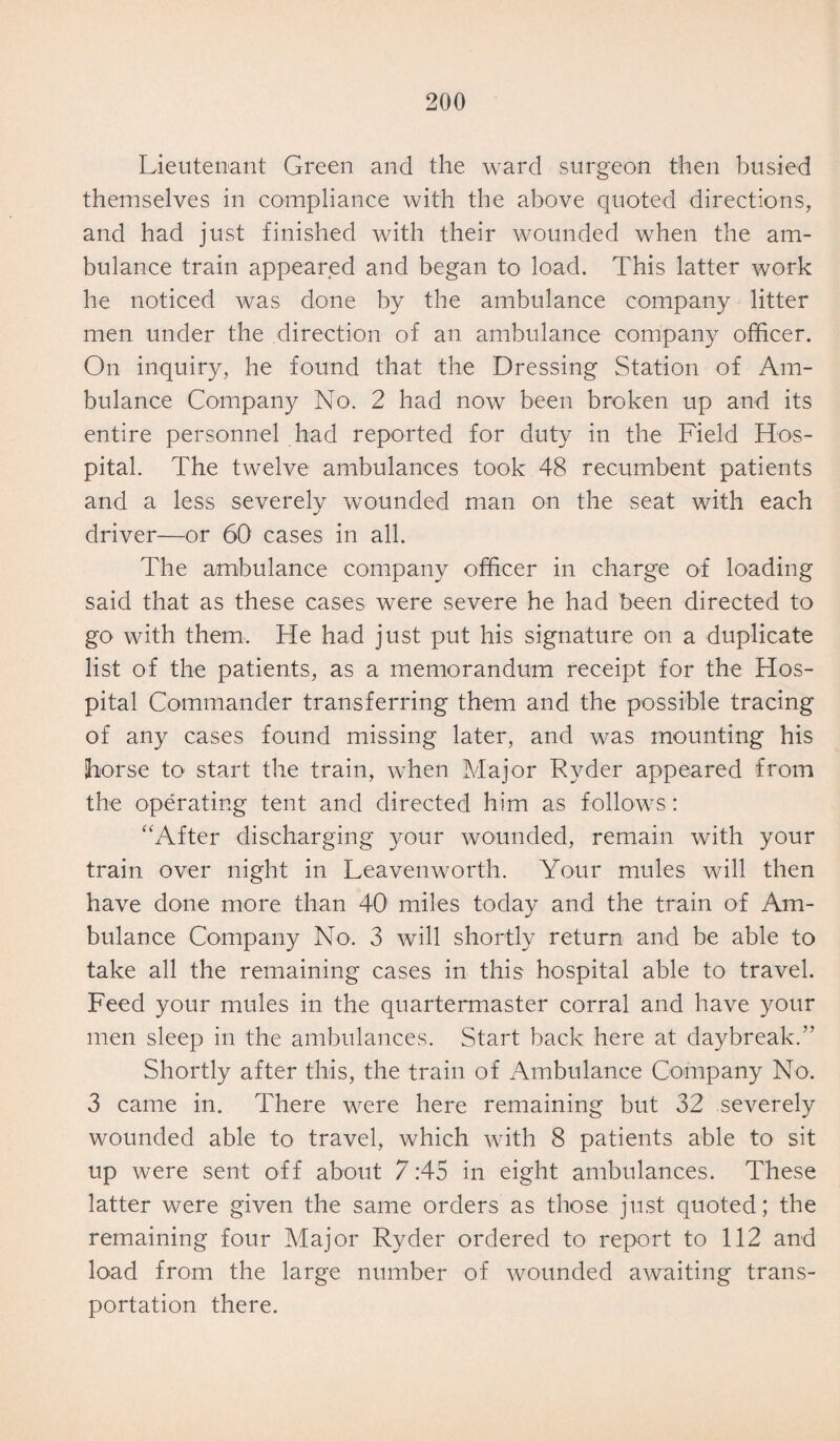 Lieutenant Green and the ward surgeon then busied themselves in compliance with the above quoted directions, and had just finished with their wounded when the am¬ bulance train appeared and began to load. This latter work he noticed was done by the ambulance company litter men under the direction of an ambulance company officer. On inquiry, he found that the Dressing Station of Am¬ bulance Company No. 2 had now been broken up and its entire personnel had reported for duty in the Field Hos¬ pital. The twelve ambulances took 48 recumbent patients and a less severely wounded man on the seat with each driver—or 60 cases in all. The ambulance company officer in charge of loading said that as these cases were severe he had been directed to go with them. He had just put his signature on a duplicate list of the patients, as a memorandum receipt for the Hos¬ pital Commander transferring them and the possible tracing of any cases found missing later, and was mounting his horse to start the train, when Major Ryder appeared from the operating tent and directed him as follows: “After discharging your wounded, remain with your train over night in Leavenworth. Your mules will then have done more than 40 miles today and the train of Am¬ bulance Company No. 3 will shortly return and be able to take all the remaining cases in this hospital able to travel. Feed your mules in the quartermaster corral and have your men sleep in the ambulances. Start back here at daybreak.” Shortly after this, the train of Ambulance Company No. 3 came in. There were here remaining but 32 severely wounded able to travel, which with 8 patients able to sit up were sent off about 7:45 in eight ambulances. These latter were given the same orders as those just quoted; the remaining four Major Ryder ordered to report to 112 and load from the large number of wounded awaiting trans¬ portation there.