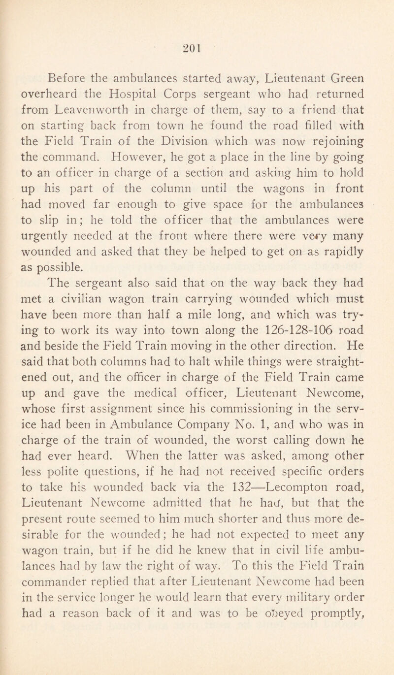 Before the ambulances started away, Lieutenant Green overheard the Hospital Corps sergeant who had returned from Leavenworth in charge of them, say to a friend that on starting back from town he found the road filled with the Field Train of the Division which was now rejoining the command. However, he got a place in the line by going to an officer in charge of a section and asking him to hold up his part of the column until the wagons in front had moved far enough to give space for the ambulances to slip in; he told the officer that the ambulances were urgently needed at the front where there were very many wounded and asked that they be helped to get on as rapidly as possible. The sergeant also said that on the way back they had met a civilian wagon train carrying wounded which must have been more than half a mile long, and which was try¬ ing to work its way into town along the 126-128-106 road and beside the Field Train moving in the other direction. He said that both columns had to halt while things were straight¬ ened out, and the officer in charge of the Field Train came up and gave the medical officer, Lieutenant Newcome, whose first assignment since his commissioning in the serv¬ ice had been in Ambulance Company No. 1, and who was in charge of the train of wounded, the worst calling down he had ever heard. When the latter was asked, among other less polite questions, if he had not received specific orders to take his wounded back via the 132—Lecompton road, Lieutenant Newcome admitted that he ha<J, but that the present route seemed to him much shorter and thus more de¬ sirable for the wounded; he had not expected to meet any wagon train, but if he did he knew that in civil life ambu¬ lances had by law the right of way. To this the Field Train commander replied that after Lieutenant Newcome had been in the service longer he would learn that every military order had a reason back of it and was to be obeyed promptly,