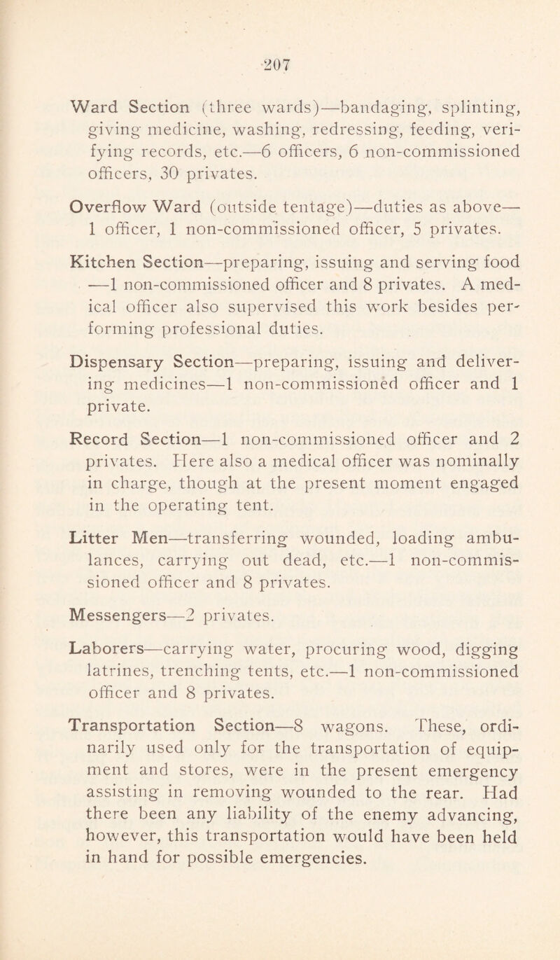 Ward Section (three wards)—bandaging;, splinting, giving medicine, washing, redressing, feeding, veri¬ fying records, etc.—6 officers, 6 non-commissioned officers, 30 privates. Overflow Ward (outside tentage)—duties as above— 1 officer, 1 non-commissioned officer, 5 privates. Kitchen Section—preparing, issuing and serving food -—1 non-commissioned officer and 8 privates. A med¬ ical officer also supervised this work besides per¬ forming professional duties. Dispensary Section—preparing, issuing and deliver¬ ing medicines—1 non-commissioned officer and 1 private. Record Section—1 non-commissioned officer and 2 privates. Here also a medical officer was nominally in charge, though at the present moment engaged in the operating tent. Litter Men—transferring wounded, loading ambu¬ lances, carrying out dead, etc.—1 non-commis¬ sioned officer and 8 privates. Messengers—2 privates. Laborers—carrying water, procuring wood, digging latrines, trenching tents, etc.—1 non-commissioned officer and 8 privates. Transportation Section—8 wagons. These, ordi¬ narily used only for the transportation of equip¬ ment and stores, were in the present emergency assisting in removing wounded to the rear. Had there been any liability of the enemy advancing, however, this transportation would have been held in hand for possible emergencies.