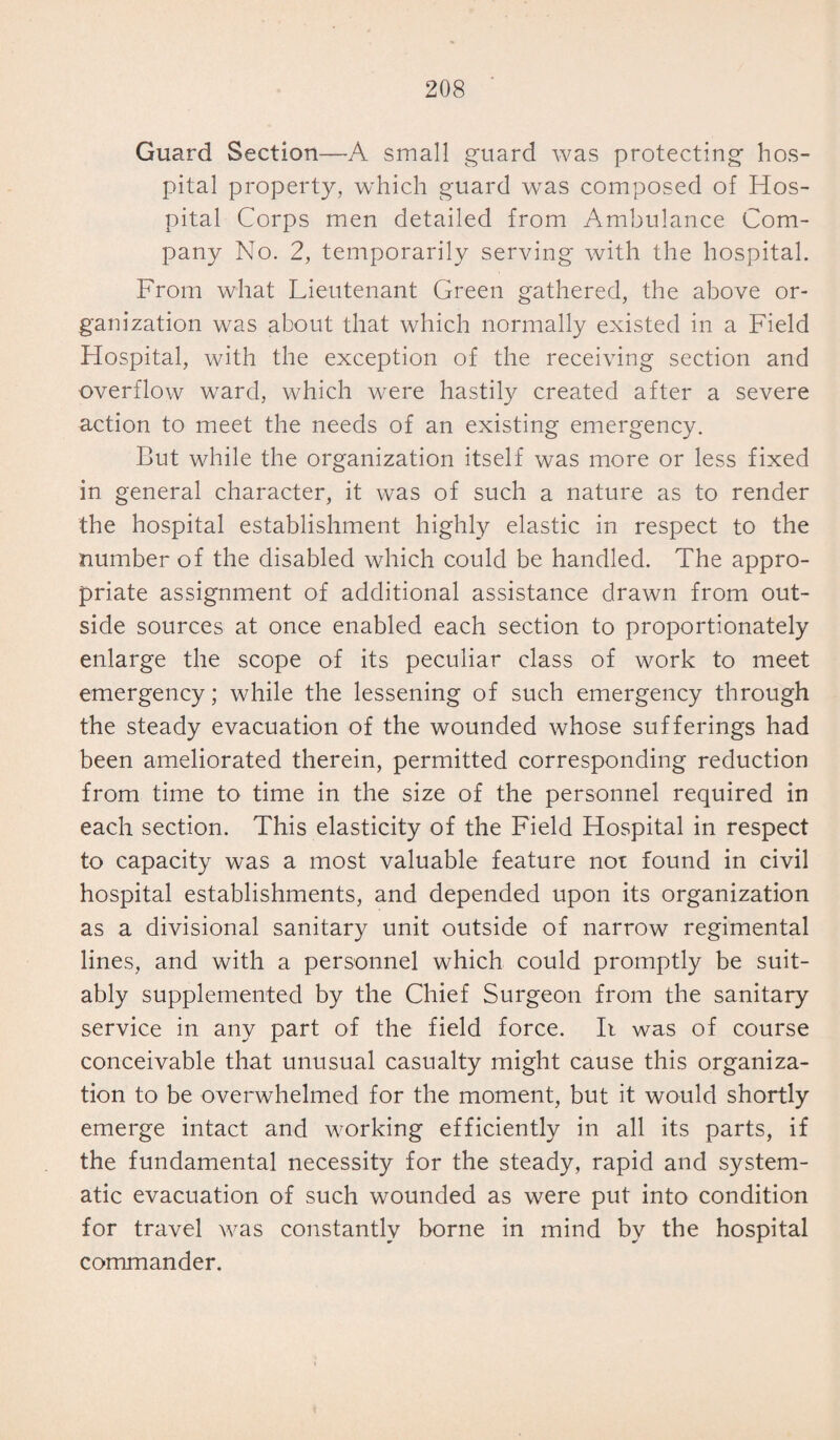 Guard Section—A small guard was protecting hos¬ pital property, which guard was composed of Hos¬ pital Corps men detailed from Ambulance Com¬ pany No. 2, temporarily serving with the hospital. From what Lieutenant Green gathered, the above or¬ ganization was about that which normally existed in a Field Hospital, with the exception of the receiving section and overflow ward, which were hastily created after a severe action to meet the needs of an existing emergency. But while the organization itself was more or less fixed in general character, it was of such a nature as to render the hospital establishment highly elastic in respect to the number of the disabled which could be handled. The appro¬ priate assignment of additional assistance drawn from out¬ side sources at once enabled each section to proportionately enlarge the scope of its peculiar class of work to meet emergency; while the lessening of such emergency through the steady evacuation of the wounded whose sufferings had been ameliorated therein, permitted corresponding reduction from time to time in the size of the personnel required in each section. This elasticity of the Field Hospital in respect to capacity was a most valuable feature not found in civil hospital establishments, and depended upon its organization as a divisional sanitary unit outside of narrow regimental lines, and with a personnel which could promptly be suit¬ ably supplemented by the Chief Surgeon from the sanitary service in any part of the field force. It was of course conceivable that unusual casualty might cause this organiza¬ tion to be overwhelmed for the moment, but it would shortly emerge intact and working efficiently in all its parts, if the fundamental necessity for the steady, rapid and system¬ atic evacuation of such wounded as were put into condition for travel was constantly borne in mind by the hospital commander.