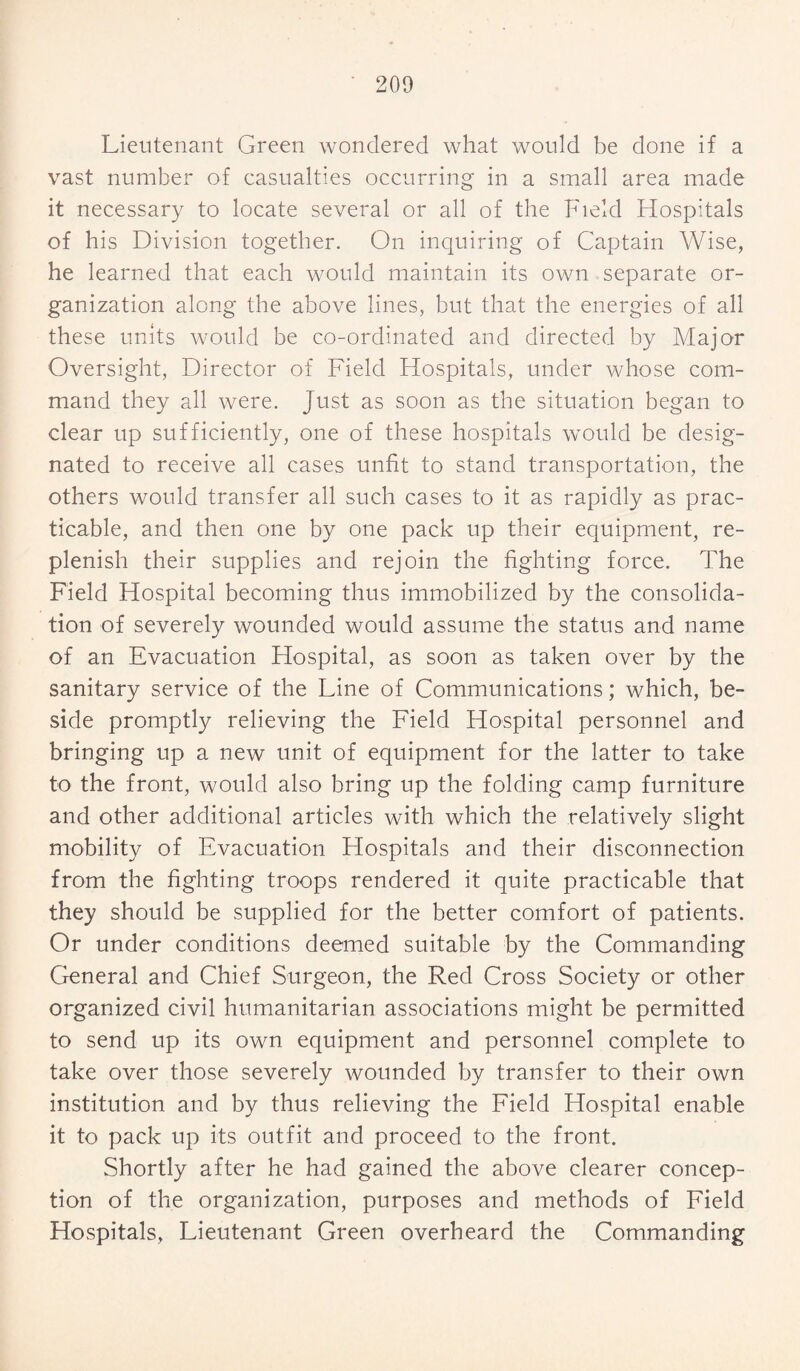 Lieutenant Green wondered what would be done if a vast number of casualties occurring in a small area made it necessary to locate several or all of the Field Hospitals of his Division together. On inquiring of Captain Wise, he learned that each would maintain its own separate or¬ ganization along the above lines, but that the energies of all these units would be co-ordinated and directed by Major Oversight, Director of Field Hospitals, under whose com¬ mand they all were. Just as soon as the situation began to clear up sufficiently, one of these hospitals would be desig¬ nated to receive all cases unfit to stand transportation, the others would transfer all such cases to it as rapidly as prac¬ ticable, and then one by one pack up their equipment, re¬ plenish their supplies and rejoin the fighting force. The Field Hospital becoming thus immobilized by the consolida¬ tion of severely wounded would assume the status and name of an Evacuation Hospital, as soon as taken over by the sanitary service of the Line of Communications; which, be¬ side promptly relieving the Field Hospital personnel and bringing up a new unit of equipment for the latter to take to the front, would also bring up the folding camp furniture and other additional articles with which the relatively slight mobility of Evacuation Hospitals and their disconnection from the fighting troops rendered it quite practicable that they should be supplied for the better comfort of patients. Or under conditions deemed suitable by the Commanding General and Chief Surgeon, the Red Cross Society or other organized civil humanitarian associations might be permitted to send up its own equipment and personnel complete to take over those severely wounded by transfer to their own institution and by thus relieving the Field Hospital enable it to pack up its outfit and proceed to the front. Shortly after he had gained the above clearer concep¬ tion of the organization, purposes and methods of Field Hospitals, Lieutenant Green overheard the Commanding