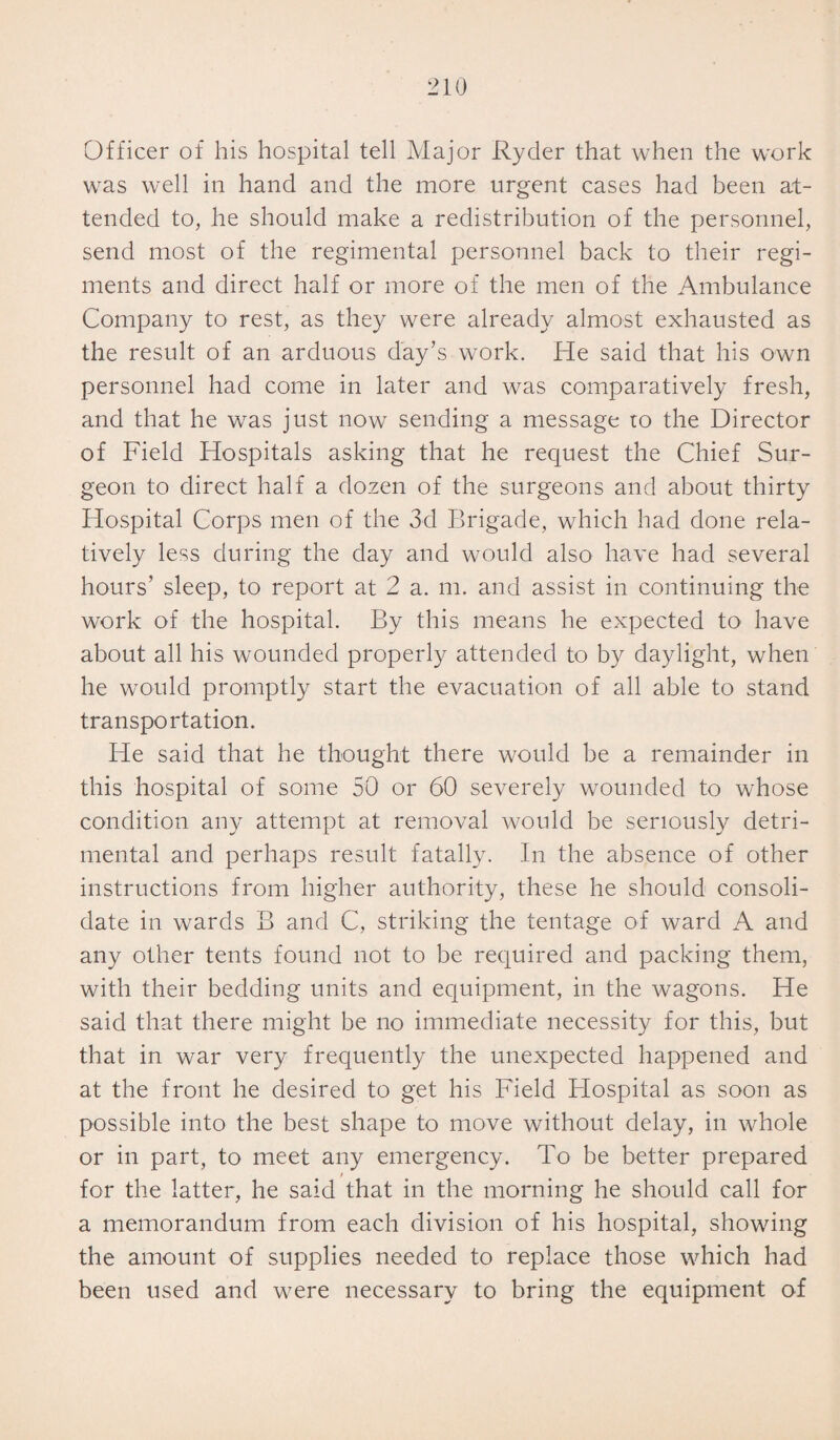 Officer of his hospital tell Major Ryder that when the work was well in hand and the more urgent cases had been at¬ tended to, he should make a redistribution of the personnel, send most of the regimental personnel back to their regi¬ ments and direct half or more of the men of the Ambulance Company to rest, as they were already almost exhausted as the result of an arduous day’s work. He said that his own personnel had come in later and was comparatively fresh, and that he was just now sending a message to the Director of Field Hospitals asking that he request the Chief Sur¬ geon to direct half a dozen of the surgeons and about thirty Hospital Corps men of the 3d Brigade, which had done rela¬ tively less during the day and would also have had several hours’ sleep, to report at 2 a. m. and assist in continuing the work of the hospital. By this means he expected to have about all his wounded properly attended to by daylight, when he would promptly start the evacuation of all able to stand transportation. He said that he thought there would be a remainder in this hospital of some 50 or 60 severely wounded to whose condition any attempt at removal would be seriously detri¬ mental and perhaps result fatally. In the absence of other instructions from higher authority, these he should consoli¬ date in wards B and C, striking the tentage of ward A and any other tents found not to be required and packing them, with their bedding units and equipment, in the wagons. He said that there might be no immediate necessity for this, but that in war very frequently the unexpected happened and at the front he desired to get his Field Hospital as soon as possible into the best shape to move without delay, in whole or in part, to meet any emergency. To be better prepared for the latter, he said that in the morning he should call for a memorandum from each division of his hospital, showing the amount of supplies needed to replace those which had been used and were necessary to bring the equipment of
