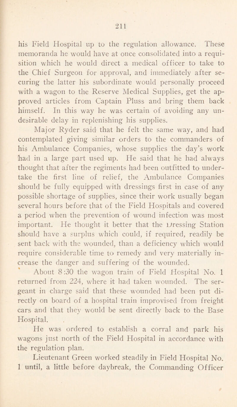 his Field Hospital up to the regulation allowance. These memoranda he would have at once consolidated into a requi¬ sition which he would direct a medical officer to take to the Chief Surgeon for approval, and immediately after se¬ curing the latter his subordinate would personally proceed with a wagon to the Reserve Medical Supplies, get the ap¬ proved articles from Captain Pluss and bring them back himself. In this way he was certain of avoiding any un¬ desirable delay in replenishing his supplies. Major Ryder said that he felt the same way, and had contemplated giving similar orders to the commanders of his Ambulance Companies, whose supplies the day’s work had in a large part used up. He said that he had always thought that after the regiments had been outfitted to under¬ take the first line of relief, the Ambulance Companies should be fully equipped with dressings first in case of any possible shortage of supplies, since their work usually began several hours before that of the Field Hospitals and covered a period when the prevention of wound infection was most important. He thought it better that the dressing Station should have a surplus which could, if required, readily be sent back with the wounded, than a deficiency which would require considerable time to remedy and very materially in¬ crease the danger and suffering of the wounded. About 8 :30 the wagon train of Field Hospital No. 1 returned from 224, where it had taken wounded. The ser¬ geant in charge said that these wounded had been put di¬ rectly on board of a hospital train improvised from freight cars and that they would be sent directly back to the Base Hospital. He was ordered to establish a corral and park his wagons just north of the Field Hospital in accordance with the regulation plan. Lieutenant Green worked steadily in Field Hospital No. 1 until, a little before daybreak, the Commanding Officer