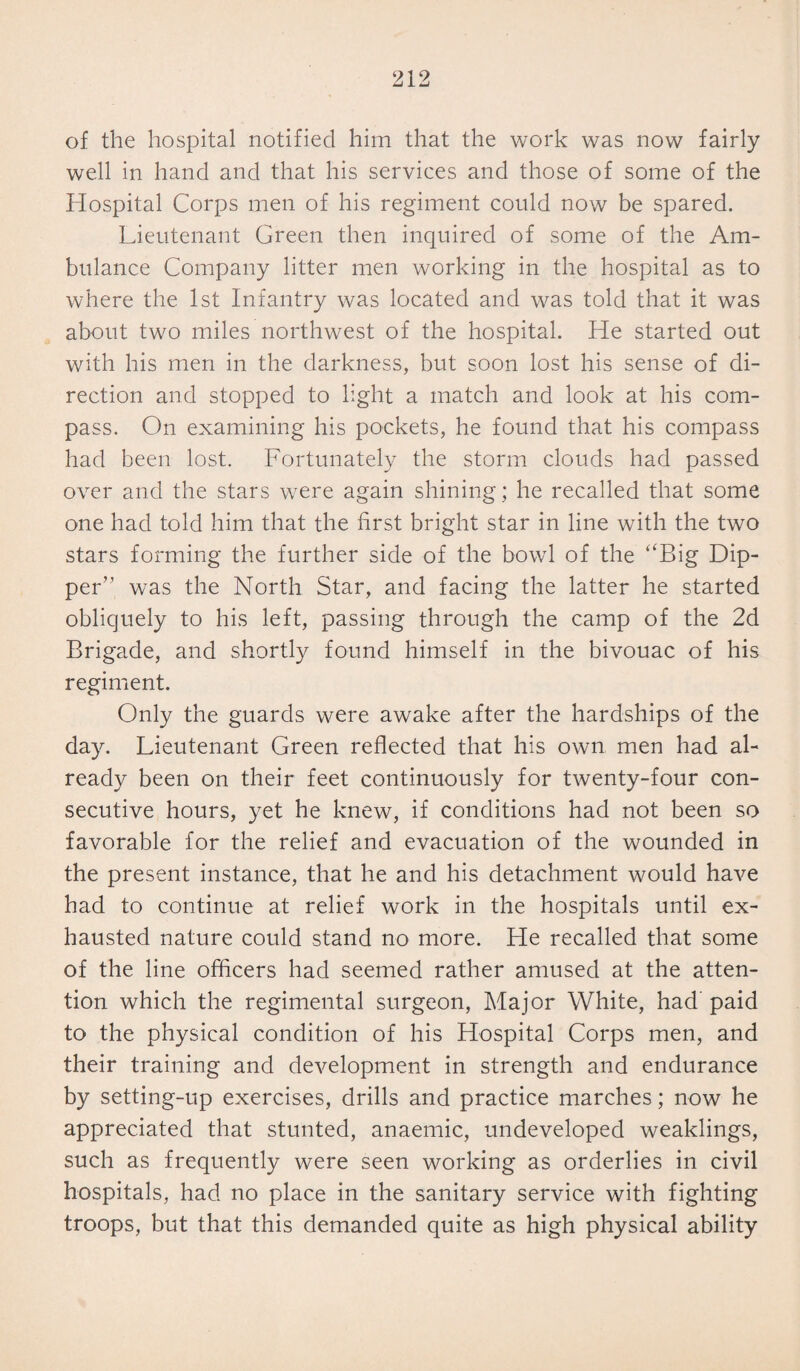of the hospital notified him that the work was now fairly well in hand and that his services and those of some of the Hospital Corps men of his regiment could now be spared. Lieutenant Green then inquired of some of the Am¬ bulance Company litter men working in the hospital as to where the 1st Infantry was located and was told that it was about two miles northwest of the hospital. He started out with his men in the darkness, but soon lost his sense of di¬ rection and stopped to light a match and look at his com¬ pass. On examining his pockets, he found that his compass had been lost. Fortunately the storm clouds had passed over and the stars were again shining; he recalled that some one had told him that the first bright star in line with the two stars forming the further side of the bowl of the “Big Dip¬ per” was the North Star, and facing the latter he started obliquely to his left, passing through the camp of the 2d Brigade, and shortly found himself in the bivouac of his regiment. Only the guards were awake after the hardships of the day. Lieutenant Green reflected that his own men had al¬ ready been on their feet continuously for twenty-four con¬ secutive hours, yet he knew, if conditions had not been so favorable for the relief and evacuation of the wounded in the present instance, that he and his detachment would have had to continue at relief work in the hospitals until ex¬ hausted nature could stand no more. He recalled that some of the line officers had seemed rather amused at the atten¬ tion which the regimental surgeon, Major White, had paid to the physical condition of his Hospital Corps men, and their training and development in strength and endurance by setting-up exercises, drills and practice marches; now he appreciated that stunted, anaemic, undeveloped weaklings, such as frequently were seen working as orderlies in civil hospitals, had no place in the sanitary service with fighting troops, but that this demanded quite as high physical ability