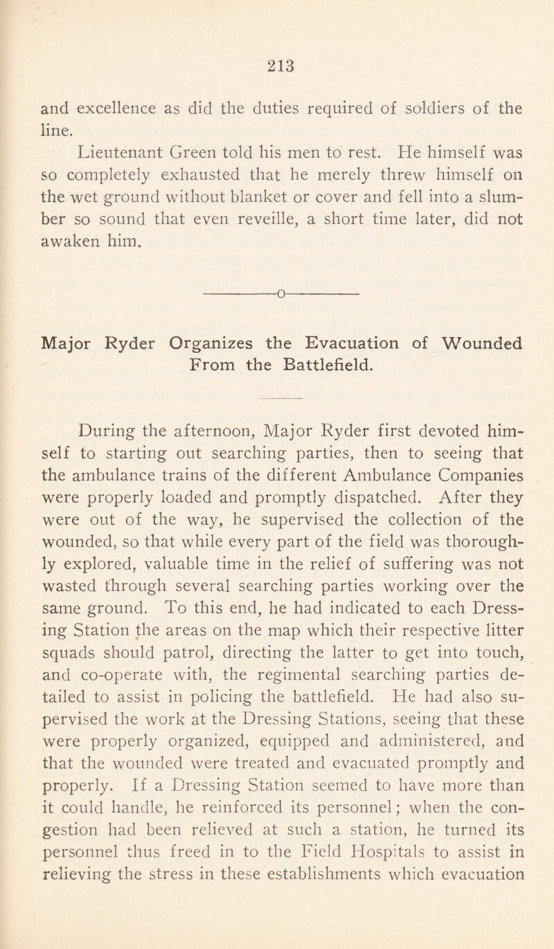 and excellence as did the duties required of soldiers of the line. Lieutenant Green told his men to rest. He himself was so completely exhausted that he merely threw himself on the wet ground without blanket or cover and fell into a slum¬ ber so sound that even reveille, a short time later, did not awaken him. -o- Major Ryder Organizes the Evacuation of Wounded From the Battlefield. During the afternoon, Major Ryder first devoted him¬ self to starting out searching parties, then to seeing that the ambulance trains of the different Ambulance Companies were properly loaded and promptly dispatched. After they were out of the way, he supervised the collection of the wounded, so that while every part of the field was thorough¬ ly explored, valuable time in the relief of suffering was not wasted through several searching parties working over the same ground. To this end, he had indicated to each Dress¬ ing Station the areas on the map which their respective litter squads should patrol, directing the latter to get into touch, and co-operate with, the regimental searching parties de¬ tailed to assist in policing the battlefield. He had also su¬ pervised the work at the Dressing Stations, seeing that these were properly organized, equipped and administered, and that the wounded were treated and evacuated promptly and properly. If a Dressing Station seemed to have more than it could handle, he reinforced its personnel; when the con¬ gestion had been relieved at such a station, he turned its personnel thus freed in to the Field Hospitals to assist in relieving the stress in these establishments which evacuation