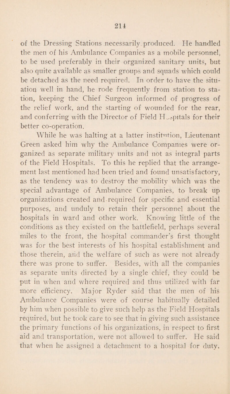 of the Dressing Stations necessarily produced. He handled the men of his Ambulance Companies as a mobile personnel, to be used preferably in their organized sanitary units, but also quite available as smaller groups and squads which could be detached as the need required. In order to have the situ¬ ation well in hand, he rode frequently from station to sta¬ tion, keeping the Chief Surgeon informed of progress of the relief work, and the starting of wounded for the rear, and conferring with the Director of Field H^opitals for their better co-operation. While he was halting at a latter institution, Lieutenant Green asked him why the Ambulance Companies were or¬ ganized as separate military units and not as integral parts of the Field Hospitals. To this he replied that the arrange¬ ment last mentioned had been tried and found unsatisfactory, as the tendency was to destroy the mobility which was the special advantage of Ambulance Companies, to break up organizations created and required for specific and essential purposes, and unduly to retain their personnel about the hospitals in ward and other work. Knowing little of the conditions as they existed on the battlefield, perhaps several miles to the front, the hospital commander’s first thought was for the best interests of his hospital establishment and those therein, and the welfare of such as were not already there was prone to suffer. Besides, with all the companies as separate units directed by a single chief, they could be put in when and where required and thus utilized with far more efficiency. Major Ryder said that the men of his Ambulance Companies were of course habitually detailed by him when possible to give such help as the Field Hospitals required, but he took care to see that in giving such assistance the primary functions of his organizations, in respect to first aid and transportation, were not allowed to suffer. He said that when he assigned a detachment to a hospital for duty,