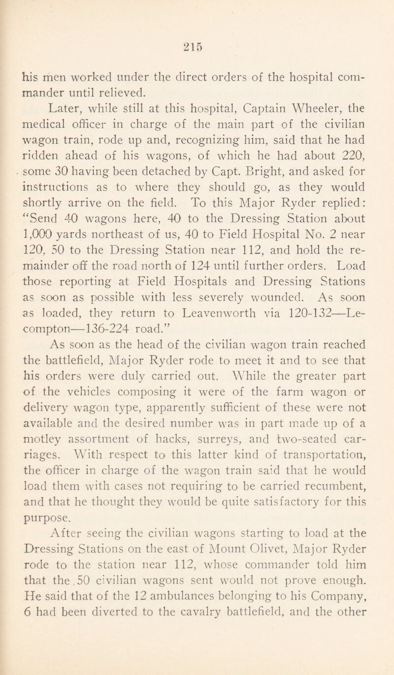 his men worked under the direct orders of the hospital com¬ mander until relieved. Later, while still at this hospital, Captain Wheeler, the medical officer in charge of the main part of the civilian wagon train, rode up and, recognizing him, said that he had ridden ahead of his wagons, of which he had about 220, some 30 having been detached by Capt. Bright, and asked for instructions as to where they should go, as they would shortly arrive on the field. To this Major Ryder replied: “Send 40 wagons here, 40 to the Dressing Station about 1,000 yards northeast of us, 40 to Field Hospital No. 2 near 120, 50 to the Dressing Station near 112, and hold the re¬ mainder off the road north of 124 until further orders. Load those reporting at Field Hospitals and Dressing Stations as soon as possible with less severely wounded. As soon as loaded, they return to Leavenworth via 120-132—Le- compton—136-224 road.” As soon as the head of the civilian wagon train reached the battlefield, Major Ryder rode to meet it and to see that his orders were duly carried out. While the greater part of the vehicles composing it were of the farm wagon or delivery wagon type, apparently sufficient of these were not available and the desired number was in part made up of a motley assortment of hacks, surreys, and two-seated car¬ riages. With respect to this latter kind of transportation, the officer in charge of the wagon train said that he would load them with cases not requiring to be carried recumbent, and that he thought they would be quite satisfactory for this purpose. After seeing the civilian wagons starting to load at the Dressing Stations on the east of Mount Olivet, Major Ryder rode to the station near 112, whose commander told him that the 50 civilian wagons sent would not prove enough. He said that of the 12 ambulances belonging to his Company, 6 had been diverted to the cavalry battlefield, and the other