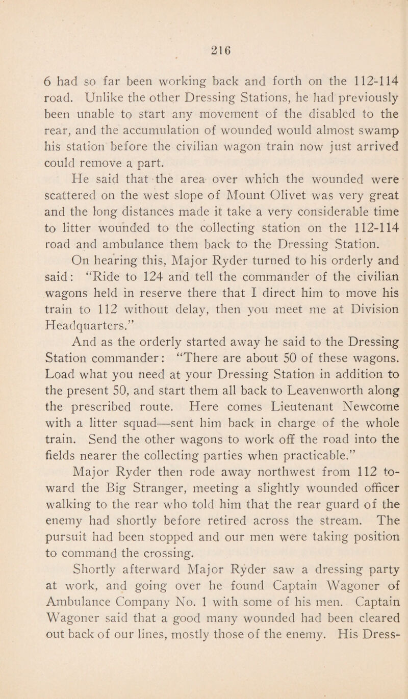 6 had so far been working back and forth on the 112-114 road. Unlike the other Dressing Stations, he had previously been unable to start any movement of the disabled to the rear, and the accumulation of wounded would almost swamp his station before the civilian wagon train now just arrived could remove a part. He said that the area over which the wounded were scattered on the west slope of Mount Olivet was very great and the long distances made it take a very considerable time to litter wounded to the collecting station on the 112-114 road and ambulance them back to the Dressing Station. On hearing this, Major Ryder turned to his orderly and said: “Ride to 124 and tell the commander of the civilian wagons held in reserve there that I direct him to move his train to 112 without delay, then you meet me at Division Headquarters.” And as the orderly started away he said to the Dressing Station commander: “There are about 50 of these wagons. Load what you need at your Dressing Station in addition to the present 50, and start them all back to Leavenworth along the prescribed route. Here comes Lieutenant Newcome with a litter squad—sent him back in charge of the whole train. Send the other wagons to work off the road into the fields nearer the collecting parties when practicable.” Major Ryder then rode away northwest from 112 to¬ ward the Big Stranger, meeting a slightly wounded officer walking to the rear who told him that the rear guard of the enemy had shortly before retired across the stream. The pursuit had been stopped and our men were taking position to command the crossing. Shortly afterward Major Ryder saw a dressing party at work, and going over he found Captain Wagoner of Ambulance Company No. 1 with some of his men. Captain Wagoner said that a good many wounded had been cleared out back of our lines, mostly those of the enemy. His Dress-