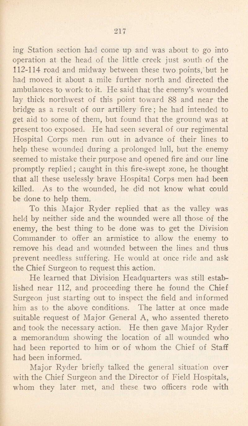 ing Station section had come up and was about to go into operation at the head of the little creek just south of the 112-114 road and midway between these two points, but he had moved it about a mile further north and directed the ambulances to work to it. He said that the enemy’s wounded lay thick northwest of this point toward 88 and near the bridge as a result of our artillery fire; he had intended to get aid to some of them, but found that the ground was at present too exposed. He had seen several of our regimental Hospital Corps men run out in advance of their lines to help these wounded during a prolonged lull, but the enemy seemed to mistake their purpose and opened fire and our line promptly replied; caught in this fire-swept zone, he thought that all these uselessly brave Hospital Corps men had been killed. As to the wounded, he did not know what could be done to help them. To this Major Ryder replied that as the valley was held by neither side and the wounded were all those of the enemy, the best thing to be done was to get the Division Commander to ofifer an armistice to allow the enemy to remove his dead and wounded between the lines and thus prevent needless suffering. He would at once ride and ask the Chief Surgeon to request this action. He learned that Division Headquarters was still estab¬ lished near 112, and proceeding there he found the Chief Surgeon just starting out to inspect the field and informed him as to the above conditions. The latter at once made suitable request of Major General A, who- assented thereto and took the necessary action. He then gave Major Ryder a memorandum showing the location of all wounded who had been reported to him or of whom the Chief of Staff had been informed. Major Ryder briefly talked the general situation over with the Chief Surgeon and the Director of Field Hospitals, whom they later met, and these two officers rode with