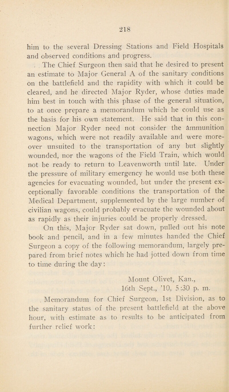 him to the several Dressing Stations and Field Hospitals and observed conditions and progress. The Chief Surgeon then said that he desired to present an estimate to Major General A of the sanitary conditions on the battlefield and the rapidity with which it could be cleared, and he directed Major Ryder, whose duties made him best in touch with this phase of the general situation, to at once prepare a memorandum which he could use as the basis for his own statement. He said that in this con¬ nection Major Ryder need not consider the ammunition wagons, which were not readily available and were more¬ over unsuited to the transportation of any but slightly wounded, nor the wagons of the Field Train, which would not be ready to return to Leavenworth until late. Under the pressure of military emergency he would use both these agencies for evacuating wounded, but under the present ex¬ ceptionally favorable conditions the transportation of the Medical Department, supplemented by the large number of civilian wagons, could probably evacuate the wounded about as rapidly as their injuries could be properly dressed. On this, Major Ryder sat down, pulled out his note book and pencil, and in a few minutes handed the Chief Surgeon a copy of the following memorandum, largely pre¬ pared from brief notes which he had jotted down from time to time during the day: Mount Olivet, Kan., 16th Sept., TO, 5:30 p. m. . Memorandum for Chief Surgeon, 1st Division, as to the sanitary status of the present battlefield at the above hour, with estimate as to results to be anticipated from further relief work: