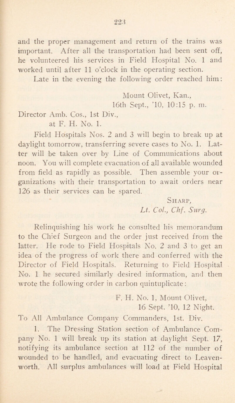 and the proper management and return of the trains was important. After all the transportation had been sent off, he volunteered his services in Field Hospital No. 1 and worked until after 11 o’clock in the operating section. Late in the evening the following order reached him: Mount Olivet, Kan., 16th Sept., ’10, 10:15 p. m. Director Amb. Cos., 1st Div., at F. H. No. 1. Field Hospitals Nos. 2 and 3 will begin to break up at daylight tomorrow, transferring severe cases to No. 1. Lat¬ ter will be taken over by Line of Communications about noon. You will complete evacuation of all available wounded from field as rapidly as possible. Then assemble your or¬ ganizations with their transportation to await orders near 126 as their services can be spared. Sharp, Lt. Col, Chf. Surg. Relinquishing his work he consulted his memorandum to the Chief Surgeon and the order just received from the latter. He rode to Field Hospitals No. 2 and 3 to get an idea of the progress of work there and conferred with the Director of Field Hospitals. Returning to Field Hospital No. 1 he secured similarly desired information, and then wrote the following order in carbon quintuplicate: F. H. No. 1, Mount Olivet, 16 Sept. TO, 12 Night. To All Ambulance Company Commanders, 1st. Div. 1. The Dressing Station section of Ambulance Com¬ pany No. 1 will break up its station at daylight Sept. 17, notifying its ambulance section at 112 of the number of wounded to be handled, and evacuating direct to Leaven¬ worth. All surplus ambulances will load at Field Hospital