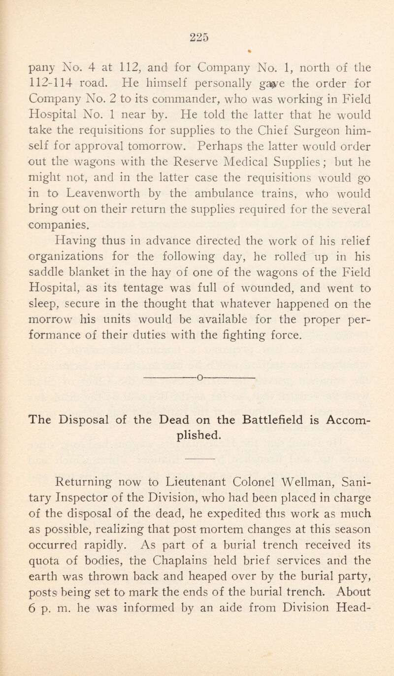 pany No. 4 at 112, and for Company No. 1, north of the 112-114 road. He himself personally ga$/e the order for Company No. 2 to its commander, who was working in Field Hospital No. 1 near by. He told the latter that he would take the requisitions for supplies to the Chief Surgeon him¬ self for approval tomorrow. Perhaps the latter would order out the wagons with the Reserve Medical Supplies; but he might not, and in the latter case the requisitions would go in to Leavenworth by the ambulance trains, who would bring out on their return the supplies required for the several companies. Having thus in advance directed the work of his relief organizations for the following day, he rolled up in his saddle blanket in the hay of one of the wagons of the Field Hospital, as its tentage was full of wounded, and went to sleep, secure in the thought that whatever happened on the morrow his units would be available for the proper per¬ formance of their duties with the fighting force. o The Disposal of the Dead on the Battlefield is Accom¬ plished. Returning now to Lieutenant Colonel Wellman, Sani¬ tary Inspector of the Division, who had been placed in charge of the disposal of the dead, he expedited this work as much as possible, realizing that post mortem changes at this season occurred rapidly. As part of a burial trench received its quota of bodies, the Chaplains held brief services and the earth was thrown back and heaped over by the burial party, posts being set to mark the ends of the burial trench. About 6 p. m. he was informed by an aide from Division Head-