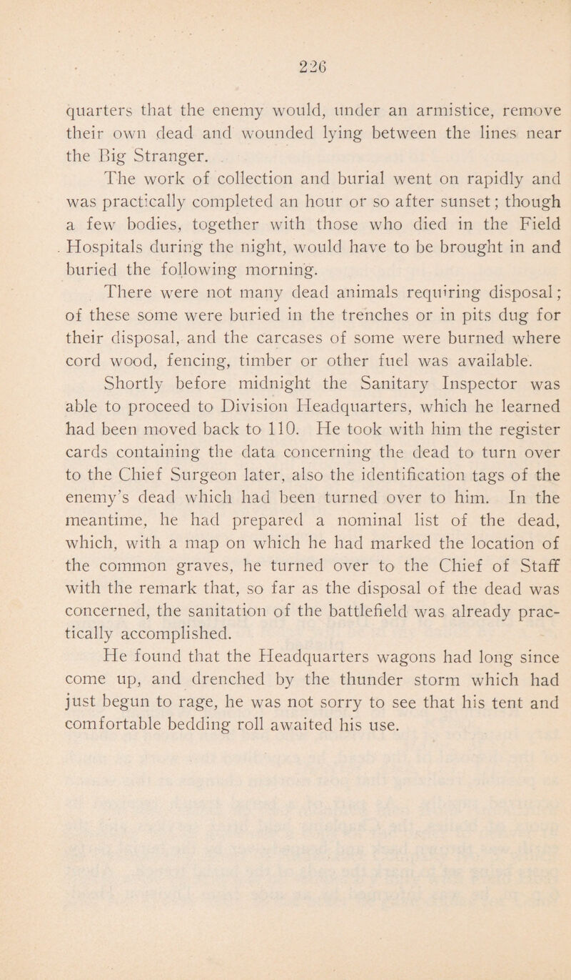 quarters that the enemy would, under an armistice, remove their own dead and wounded lying between the lines near the Big Stranger. The work of collection and burial went on rapidly and was practically completed an hour or so after sunset; though a few bodies, together with those who died in the Field Hospitals during the night, would have to be brought in and buried the following morning. There were not many dead animals requiring disposal; of these some were buried in the trenches or in pits dug for their disposal, and the carcases of some were burned where cord wood, fencing, timber or other fuel was available. Shortly before midnight the Sanitary Inspector was able to proceed to Division Headquarters, which he learned had been moved back to 110. He took with him the register cards containing the data concerning the dead to turn over to the Chief Surgeon later, also the identification tags of the enemy’s dead which had been turned over to him. In the meantime, he had prepared a nominal list of the dead, which, with a map on which he had marked the location of the common graves, he turned over to the Chief of Staff with the remark that, so far as the disposal of the dead was concerned, the sanitation of the battlefield was already prac¬ tically accomplished. He found that the Headquarters wagons had long since come up, and drenched by the thunder storm which had just begun to rage, he was not sorry to see that his tent and comfortable bedding roll awaited his use.