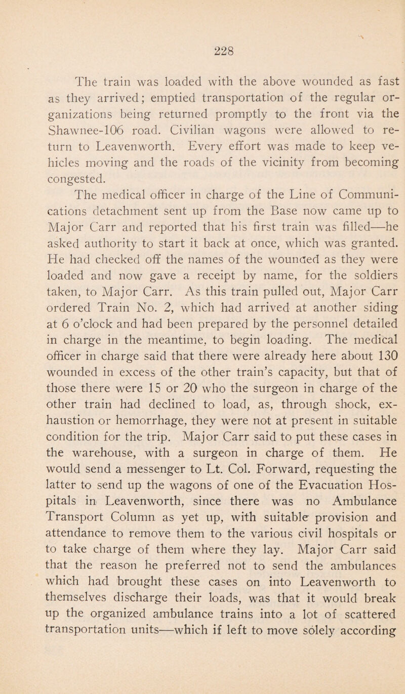 The train was loaded with the above wounded as fast as they arrived; emptied transportation of the regular or¬ ganizations being returned promptly to the front via the Shawnee-106 road. Civilian wagons were allowed to re¬ turn to Leavenworth. Every effort was made to keep ve¬ hicles moving and the roads of the vicinity from becoming congested. The medical officer in charge of the Line of Communi¬ cations detachment sent up from the Base now came up to Major Carr and reported that his first train was filled—he asked authority to start it back at once, which was granted. He had checked off the names of the wounded as they were loaded and now gave a receipt by name, for the soldiers taken, to Major Carr. As this train pulled out, Major Carr ordered Train No. 2, which had arrived at another siding at 6 o’clock and had been prepared by the personnel detailed in charge in the meantime, to begin loading. The medical officer in charge said that there were already here about 130 wounded in excess of the other train’s capacity, but that of those there were 15 or 20 who the surgeon in charge of the other train had declined to load, as, through shock, ex¬ haustion or hemorrhage, they were not at present in suitable condition for the trip. Major Carr said to put these cases in the warehouse, with a surgeon in charge of them. He would send a messenger to Lt. Col. Forward, requesting the latter to send up the wagons of one of the Evacuation Hos¬ pitals in Leavenworth, since there was no Ambulance Transport Column as yet up, with suitable provision and attendance to remove them to the various civil hospitals or to take charge of them where they lay. Major Carr said that the reason he preferred not to send the ambulances which had brought these cases on into Leavenworth to themselves discharge their loads, was that it would break up the organized ambulance trains into a lot of scattered transportation units—which if left to move solely according