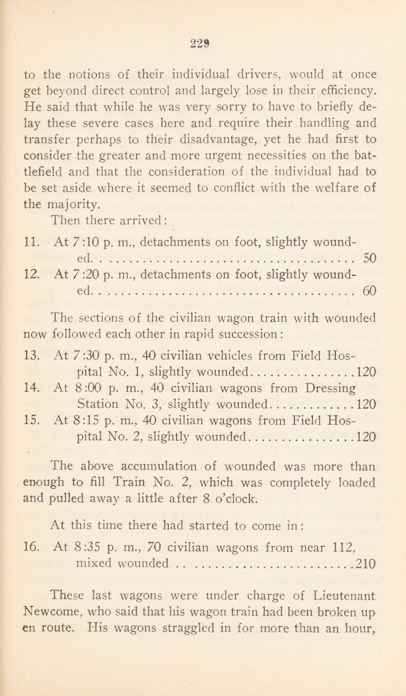 to the notions of their individual drivers, would at once get beyond direct control and largely lose in their efficiency. He said that while he was very sorry to have to briefly de¬ lay these severe cases here and require their handling and transfer perhaps to their disadvantage, yet he had first to consider the greater and more urgent necessities on the bat¬ tlefield and that the consideration of the individual had to be set aside where it seemed to conflict with the welfare of the majority. Then there arrived: 11. At 7:10 p. m., detachments on foot, slightly wound¬ ed.. 50 12. At 7:20 p. m., detachments on foot, slightly wound¬ ed. 60 The sections of the civilian wagon train with wounded now followed each other in rapid succession: 13. At 7 :30 p. m., 401 civilian vehicles from Field Hos¬ pital No. 1, slightly wounded.120 14. At 8:00 p. m., 40 civilian wagons from Dressing Station No. 3, slightly wounded.120 15. At 8:15 p. m., 40 civilian wagons from Field Hos¬ pital No. 2, slightly wounded.120 The above accumulation of wounded was more than enough to fill Train No. 2, which was completely loaded and pulled away a little after 8 o’clock. At this time there had started to come in: 16. At 8:35 p. m., 70 civilian wagons from near 112, mixed wounded.210 These last wagons were under charge of Lieutenant Newcome, who said that his wagon train had been broken up en route. His wagons straggled in for more than an hour,