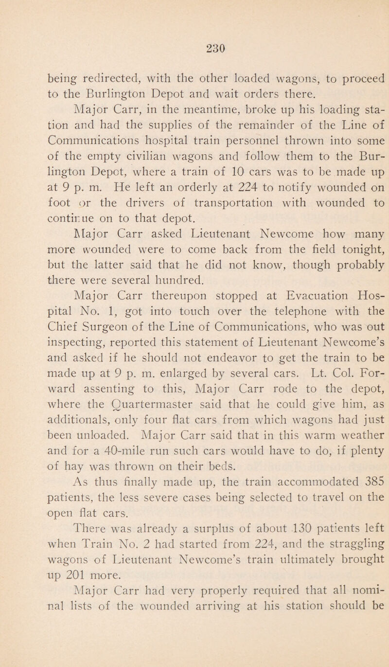 being redirected, with the other loaded wagons, to proceed to the Burlington Depot and wait orders there. Major Carr, in the meantime, broke up his loading sta¬ tion and had the supplies of the remainder of the Line of Communications hospital train personnel thrown into some of the empty civilian wagons and follow them to the Bur¬ lington Depot, where a train of 10 cars was to be made up at 9 p. m. He left an orderly at 224 to notify wounded on foot or the drivers of transportation with wounded to continue on to that depot. Major Carr asked Lieutenant Newcome how many more wounded were to come back from the field tonight, but the latter said that he did not know, though probably there were several hundred. Major Carr thereupon stopped at Evacuation Hos¬ pital No. 1, got into touch over the telephone with the Chief Surgeon of the Line of Communications, who was out inspecting, reported this statement of Lieutenant Newcome’s and asked if he should not endeavor to get the train to be made up at 9 p. m. enlarged by several cars. Lt. Col. For¬ ward assenting to this, Major Carr rode to the depot, where the Quartermaster said that he could give him, as additionals, only four flat cars from which wagons had just been unloaded. Major Carr said that in this warm weather and for a 40-mile run such cars would have to do, if plenty of hay was thrown on their beds. As thus finally made up, the train accommodated 385 patients, the less severe cases being selected to travel on the open flat cars. There was already a surplus of about 130 patients left when Train No. 2 had started from 224, and the straggling wagons of Lieutenant Newcome’s train ultimately brought up 201 more. Major Carr had very properly required that all nomi¬ nal lists of the wounded arriving at his station should be
