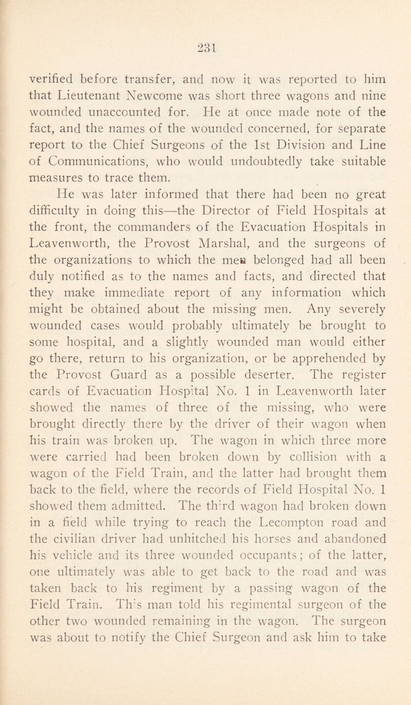 verified before transfer, and now it was reported to him that Lieutenant Newcome was short three wagons and nine wounded unaccounted for. He at once made note of the fact, and the names of the wounded concerned, for separate report to the Chief Surgeons of the 1st Division and Line of Communications, who would undoubtedly take suitable measures to trace them. He was later informed that there had been no great difficulty in doing this—the Director of Field Hospitals at the front, the commanders of the Evacuation Hospitals in Leavenworth, the Provost Marshal, and the surgeons of the organizations to which the men belonged had all been duly notified as to the names and facts, and directed that they make immediate report of any information which might be obtained about the missing men. Any severely wounded cases would probably ultimately be brought to some hospital, and a slightly wounded man would either go there, return to his organization, or be apprehended by the Provost Guard as a possible deserter. The register cards of Evacuation Llospital No. 1 in Leavenworth later showed the names of three of the missing, who were brought directly there by the driver of their wagon when his train was broken up. The wagon in which three more were carried had been broken down by collision with a wagon of the Field Train, and the latter had brought them back to the field, where the records of Field Hospital No. 1 showed them admitted. The third wagon had broken down in a field while trying to reach the Lecompton road and the civilian driver had unhitched his horses and abandoned his vehicle and its three wounded occupants; of the latter, one ultimately was able to get back to the road and was taken back to his regiment by a passing wagon of the Field Train. Th:s man told his regimental surgeon of the other two wounded remaining in the wagon. The surgeon was about to notify the Chief Surgeon and ask him to take