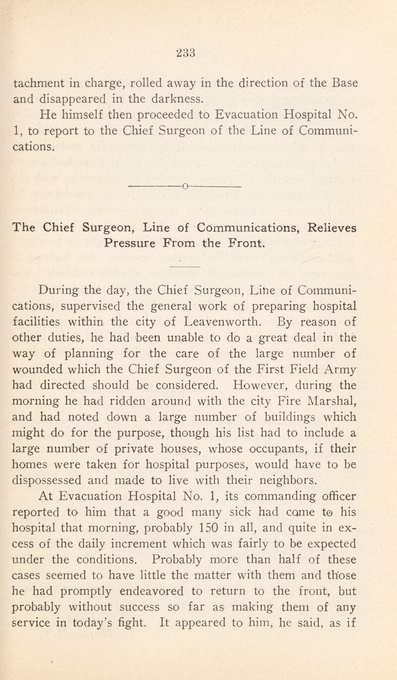 tachment in charge, rolled away in the direction of the Base and disappeared in the darkness. He himself then proceeded to Evacuation Hospital No. 1, to report to the Chief Surgeon of the Line of Communi¬ cations. o The Chief Surgeon, Line of Communications, Relieves Pressure From the Front. During the day, the Chief Surgeon, Line of Communi¬ cations, supervised the general work of preparing hospital facilities within the city of Leavenworth. By reason of other duties, he had been unable to do a great deal in the way of planning for the care of the large number of wounded which the Chief Surgeon of the First Field Army had directed should be considered. However, during the morning he had ridden around with the city Fire Marshal, and had noted down a large number of buildings which might do for the purpose, though his list had to include a large number of private houses, whose occupants, if their homes were taken for hospital purposes, would have to be dispossessed and made to live with their neighbors. At Evacuation Hospital No. 1, its commanding officer reported to him that a good many sick had come to his hospital that morning, probably 150 in all, and quite in ex¬ cess of the daily increment which was fairly to be expected under the conditions. Probably more than half of these cases seemed to have little the matter with them and those he had promptly endeavored to return to the front, but probably without success so far as making them of any service in today’s fight. It appeared to him, he said, as if
