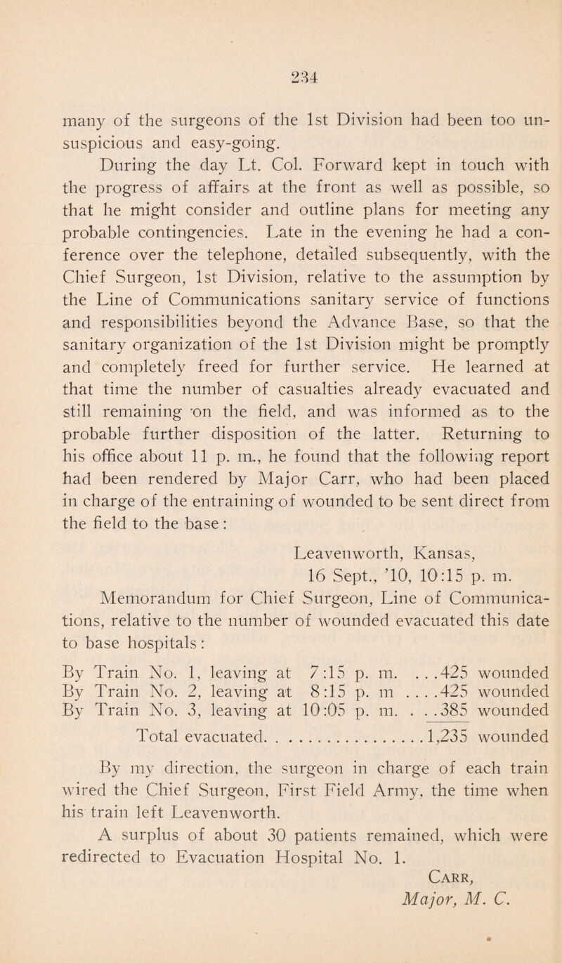 many of the surgeons of the 1st Division had been too un¬ suspicious and easy-going. During the day Lt. Col. Forward kept in touch with the progress of affairs at the front as well as possible, so that he might consider and outline plans for meeting any probable contingencies. Late in the evening he had a con¬ ference over the telephone, detailed subsequently, with the Chief Surgeon, 1st Division, relative to the assumption by the Line of Communications sanitary service of functions and responsibilities beyond the Advance Base, so that the sanitary organization of the 1st Division might be promptly and completely freed for further service. He learned at that time the number of casualties already evacuated and still remaining -on the field, and was informed as to the probable further disposition of the latter. Returning to his office about lip. m., he found that the following report had been rendered by Major Carr, who had been placed in charge of the entraining of wounded to be sent direct from the field to the base: Leavenworth, Kansas, 16 Sept., ’10, 10:15 p. m. Memorandum for Chief Surgeon, Line of Communica¬ tions, relative to the number of wounded evacuated this date to base hospitals: By Train No. 1, leaving at 7:15 p. m. ...425 wounded By Train No. 2, leaving at 8:15 p. m ....425 wounded By Train No. 3, leaving at 10:05 p. m. . . .385 wounded Total evacuated.1,235 wounded By my direction, the surgeon in charge of each train wired the Chief Surgeon, First Field Army, the time when his train left Leavenworth. A surplus of about 30 patients remained, which were redirected to Evacuation Hospital No. 1. Carr, Major, M. C.