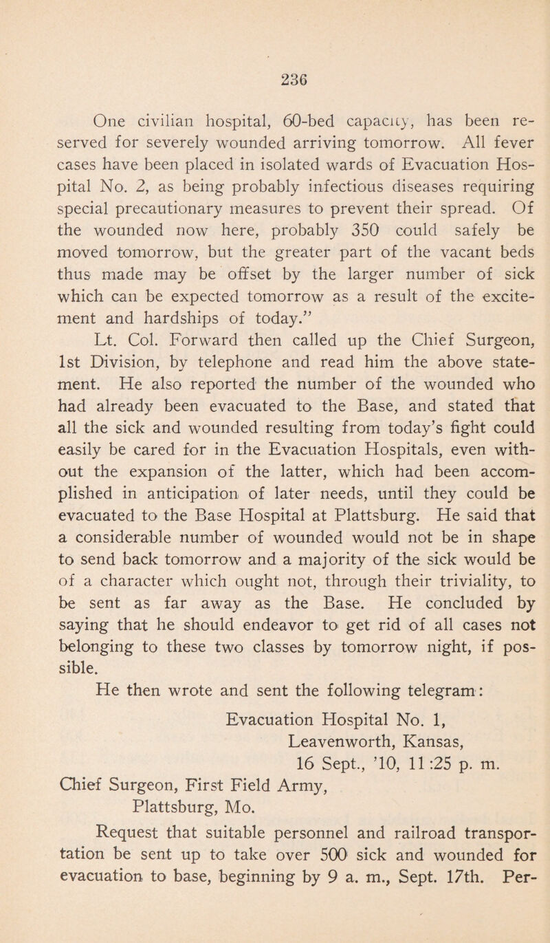 One civilian hospital, 60-bed capacity, has been re¬ served for severely wounded arriving tomorrow. All fever cases have been placed in isolated wards of Evacuation Hos¬ pital No. 2, as being probably infectious diseases requiring special precautionary measures to prevent their spread. Of the wounded now here, probably 350 could safely be moved tomorrow, but the greater part of the vacant beds thus made may be offset by the larger number of sick which can be expected tomorrow as a result of the excite¬ ment and hardships of today.” Lt. Col. Forward then called up the Chief Surgeon, 1st Division, by telephone and read him the above state¬ ment. He also reported the number of the wounded who had already been evacuated to the Base, and stated that all the sick and wounded resulting from today’s fight could easily be cared for in the Evacuation Hospitals, even with¬ out the expansion of the latter, which had been accom¬ plished in anticipation of later needs, until they could be evacuated to the Base Hospital at Plattsburg. He said that a considerable number of wounded would not be in shape to send back tomorrow and a majority of the sick would be of a character which ought not, through their triviality, to be sent as far away as the Base. He concluded by saying that he should endeavor to get rid of all cases not belonging to these two classes by tomorrow night, if pos¬ sible. He then wrote and sent the following telegram : Evacuation Hospital No. 1, Leavenworth, Kansas, 16 Sept., ’10, 11:25 p. m. Chief Surgeon, First Field Army, Plattsburg, Mo. Request that suitable personnel and railroad transpor¬ tation be sent up to take over 500 sick and wounded for evacuation to base, beginning by 9 a. m., Sept. 17th. Per-