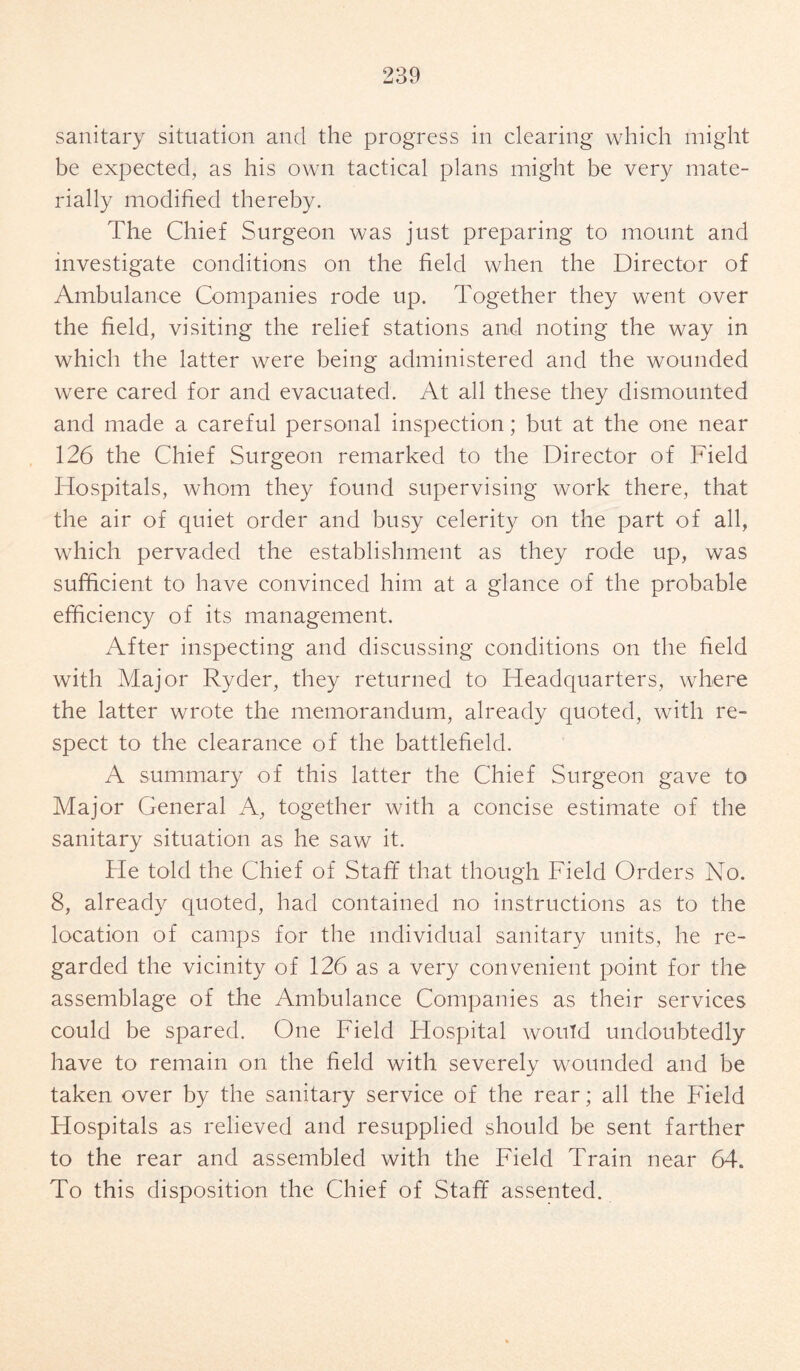 sanitary situation and the progress in clearing which might be expected, as his own tactical plans might be very mate¬ rially modified thereby. The Chief Surgeon was just preparing to mount and investigate conditions on the field when the Director of Ambulance Companies rode up. Together they went over the field, visiting the relief stations and noting the way in which the latter were being administered and the wounded were cared for and evacuated. At all these they dismounted and made a careful personal inspection; but at the one near 126 the Chief Surgeon remarked to the Director of Field Hospitals, whom they found supervising work there, that the air of quiet order and busy celerity on the part of all, which pervaded the establishment as they rode up, was sufficient to have convinced him at a glance of the probable efficiency of its management. After inspecting and discussing conditions on the field with Major Ryder, they returned to Headquarters, where the latter wrote the memorandum, already quoted, with re¬ spect to the clearance of the battlefield. A summary of this latter the Chief Surgeon gave to Major General A, together with a concise estimate of the sanitary situation as he saw it. He told the Chief of Staff that though Field Orders No. 8, already quoted, had contained no instructions as to the location of camps for the individual sanitary units, he re¬ garded the vicinity of 126 as a very convenient point for the assemblage of the Ambulance Companies as their services could be spared. One Field Hospital would undoubtedly have to remain on the field with severely wounded and be taken over by the sanitary service of the rear; all the Field Hospitals as relieved and resupplied should be sent farther to the rear and assembled with the Field Train near 64. To this disposition the Chief of Staff assented.
