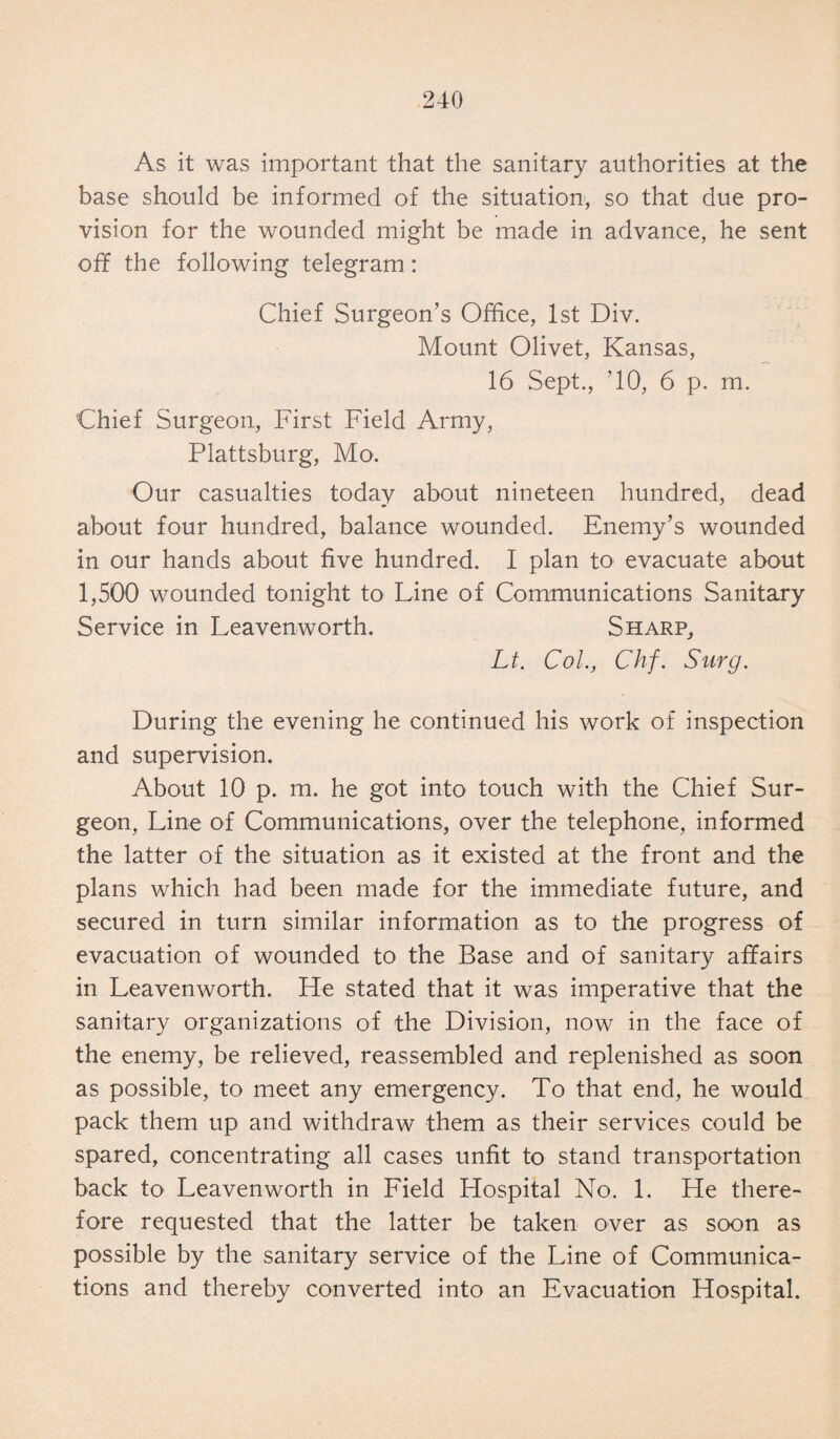 As it was important that the sanitary authorities at the base should be informed of the situation, so that due pro¬ vision for the wounded might be made in advance, he sent off the following telegram: Chief Surgeon’s Office, 1st Div. Mount Olivet, Kansas, 16 Sept., ’10, 6 p. m. Chief Surgeon, First Field Army, Plattsburg, Mo. Our casualties today about nineteen hundred, dead about four hundred, balance wounded. Enemy’s wounded in our hands about five hundred. I plan to evacuate about 1,500 wounded tonight to Line of Communications Sanitary Service in Leavenworth. Sharp, Lt. Col., Chf. Surg. During the evening he continued his work of inspection and supervision. About 10 p. m. he got into touch with the Chief Sur¬ geon, Line of Communications, over the telephone, informed the latter of the situation as it existed at the front and the plans which had been made for the immediate future, and secured in turn similar information as to the progress of evacuation of wounded to the Base and of sanitary affairs in Leavenworth. He stated that it was imperative that the sanitary organizations of the Division, now in the face of the enemy, be relieved, reassembled and replenished as soon as possible, to meet any emergency. To that end, he would pack them up and withdraw them as their services could be spared, concentrating all cases unfit to stand transportation back to Leavenworth in Field Hospital No. 1. He there¬ fore requested that the latter be taken over as soon as possible by the sanitary service of the Line of Communica¬ tions and thereby converted into an Evacuation Hospital.