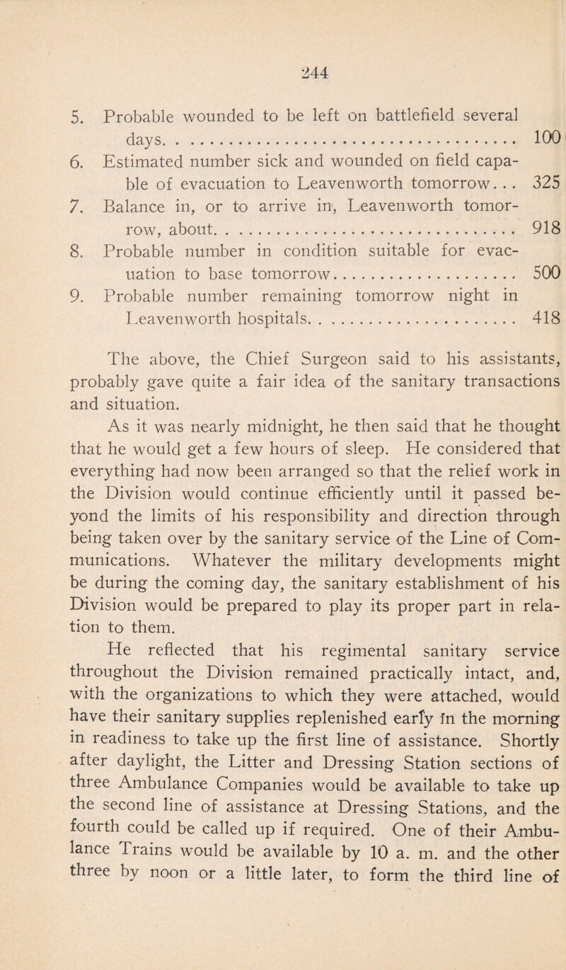 5. Probable wounded to be left on battlefield several days. 100 6. Estimated number sick and wounded on field capa¬ ble of evacuation to Leavenworth tomorrow... 325 7. Balance in, or to arrive in, Leavenworth tomor¬ row, about. 918 8. Probable number in condition suitable for evac¬ uation to base tomorrow. 500 9. Probable number remaining tomorrow night in Leavenworth hospitals. 418 The above, the Chief Surgeon said to his assistants, probably gave quite a fair idea of the sanitary transactions and situation. As it was nearly midnight, he then said that he thought that he would get a few hours of sleep. He considered that everything had now been arranged so that the relief work in the Division would continue efficiently until it passed be¬ yond the limits of his responsibility and direction through being taken over by the sanitary service of the Line of Com¬ munications. Whatever the military developments might be during the coming day, the sanitary establishment of his Division would be prepared to play its proper part in rela¬ tion to them. He reflected that his regimental sanitary service throughout the Division remained practically intact, and, with the organizations to which they were attached, would have their sanitary supplies replenished early in the morning in readiness to take up the first line of assistance. Shortly after daylight, the Litter and Dressing Station sections of three Ambulance Companies would be available to take up the second line of assistance at Dressing Stations, and the fourth could be called up if required. One of their Ambu¬ lance Trains would be available by 10 a. m. and the other three by noon or a little later, to form the third line of