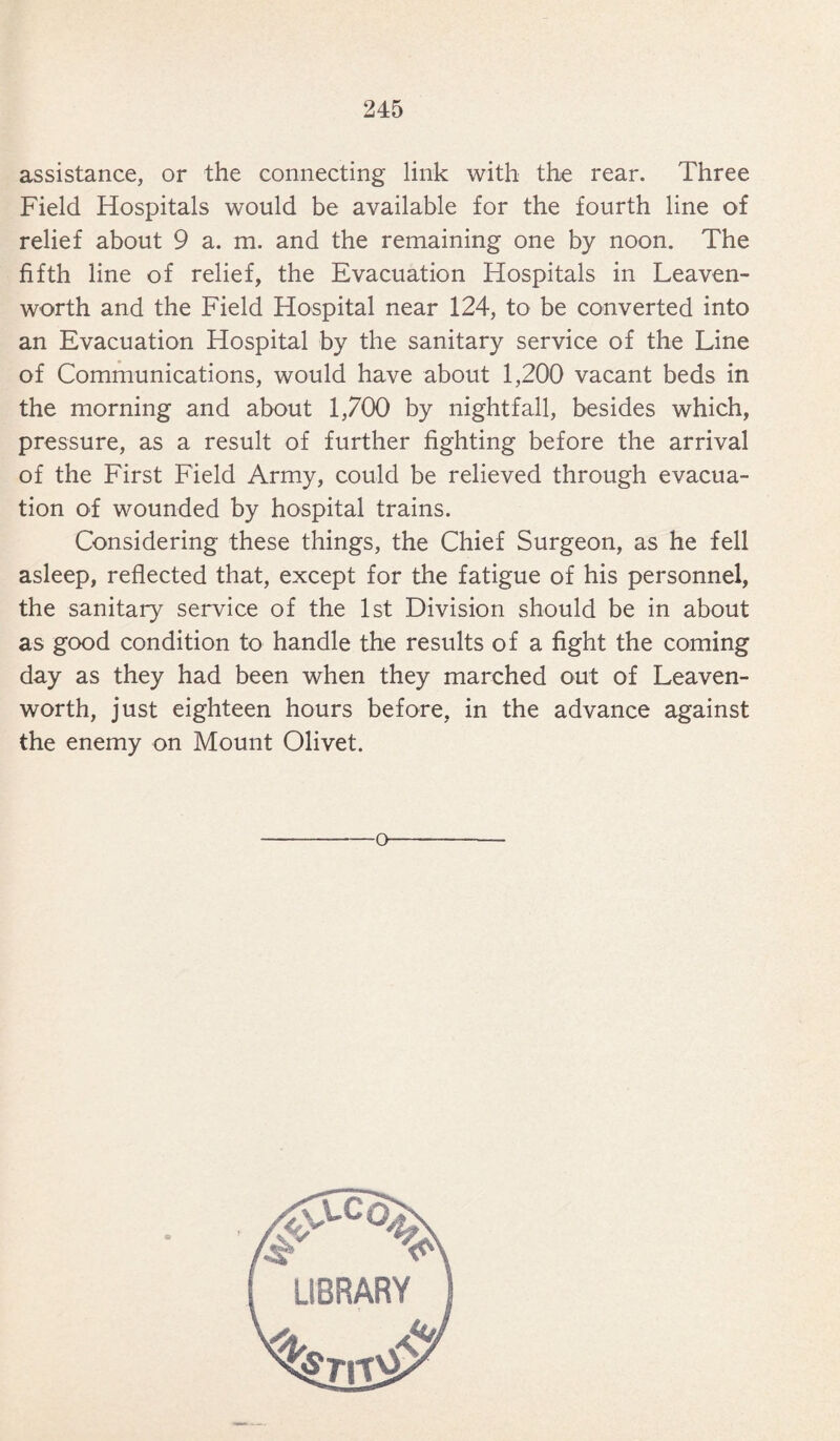 assistance, or the connecting link with the rear. Three Field Hospitals would be available for the fourth line of relief about 9 a. m. and the remaining one by noon. The fifth line of relief, the Evacuation Hospitals in Leaven¬ worth and the Field Hospital near 124, to be converted into an Evacuation Hospital by the sanitary service of the Line of Communications, would have about 1,200 vacant beds in the morning and about 1,700 by nightfall, besides which, pressure, as a result of further fighting before the arrival of the First Field Army, could be relieved through evacua¬ tion of wounded by hospital trains. Considering these things, the Chief Surgeon, as he fell asleep, reflected that, except for the fatigue of his personnel, the sanitary service of the 1st Division should be in about as good condition to handle the results of a fight the coming day as they had been when they marched out of Leaven¬ worth, just eighteen hours before, in the advance against the enemy on Mount Olivet. o