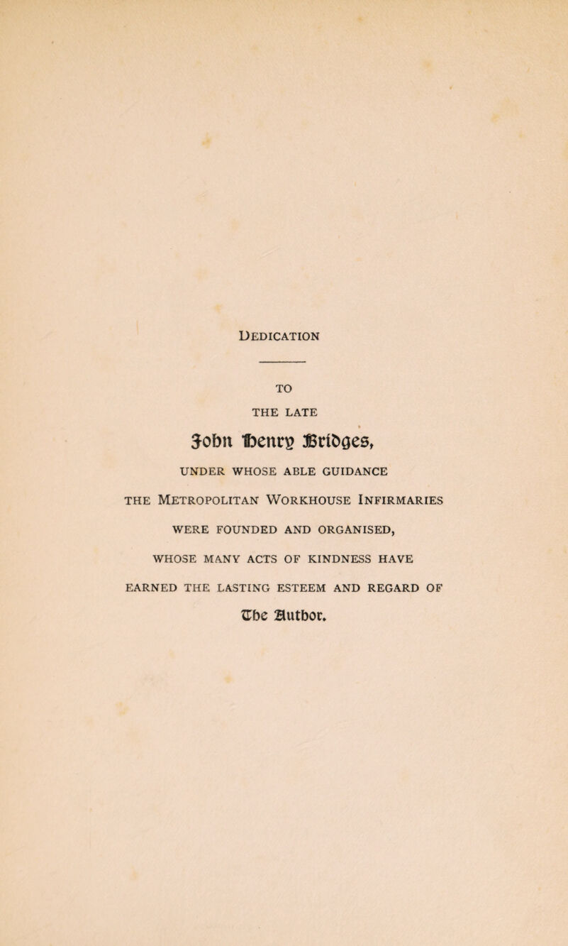 Dedication to THE LATE fr Sobn Ibenrg 3Brtt»ges, UNDER WHOSE ABLE GUIDANCE the Metropolitan Workhouse Infirmaries WERE FOUNDED AND ORGANISED, WHOSE MANY ACTS OF KINDNESS HAVE EARNED THE LASTING ESTEEM AND REGARD OF Zhc Butbor.