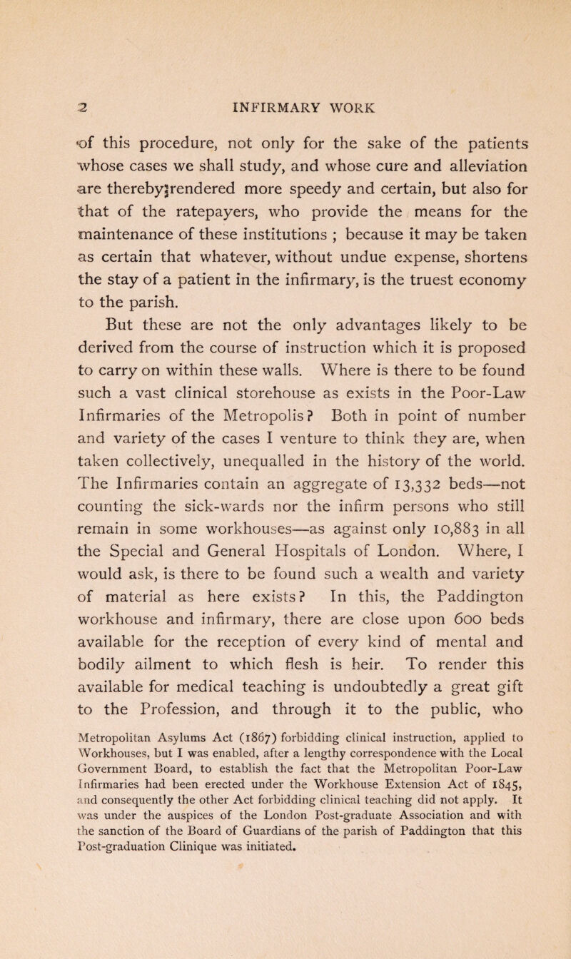 •of this procedure, not only for the sake of the patients whose cases we shall study, and whose cure and alleviation are thereby|rendered more speedy and certain, but also for that of the ratepayers, who provide the means for the maintenance of these institutions ; because it may be taken as certain that whatever, without undue expense, shortens the stay of a patient in the infirmary, is the truest economy to the parish. But these are not the only advantages likely to be derived from the course of instruction which it is proposed to carry on within these walls. Where is there to be found such a vast clinical storehouse as exists in the Poor-Law Infirmaries of the Metropolis? Both in point of number and variety of the cases I venture to think they are, when taken collectively, unequalled in the history of the world. The Infirmaries contain an aggregate of 13,332 beds—not counting the sick-wards nor the infirm persons who still remain in some workhouses—as against only 10,883 in all the Special and General Idospitals of London. Where, I would ask, is there to be found such a wealth and variety of material as here exists? In this, the Paddington workhouse and infirmary, there are close upon 600 beds available for the reception of every kind of mental and bodily ailment to which flesh is heir. To render this available for medical teaching is undoubtedly a great gift to the Profession, and through it to the public, who Metropolitan Asylums Act (1867) forbidding clinical instruction, applied to Workhouses, but I was enabled, after a lengthy correspondence with the Local Government Board, to establish the fact that the Metropolitan Poor-Law Infirmaries had been erected under the Workhouse Extension Act of 1845, and consequently the other Act forbidding clinical teaching did not apply. It was under the auspices of the London Post-graduate Association and with the sanction of the Board of Guardians of the parish of Paddington that this Post-graduation Clinique was initiated.