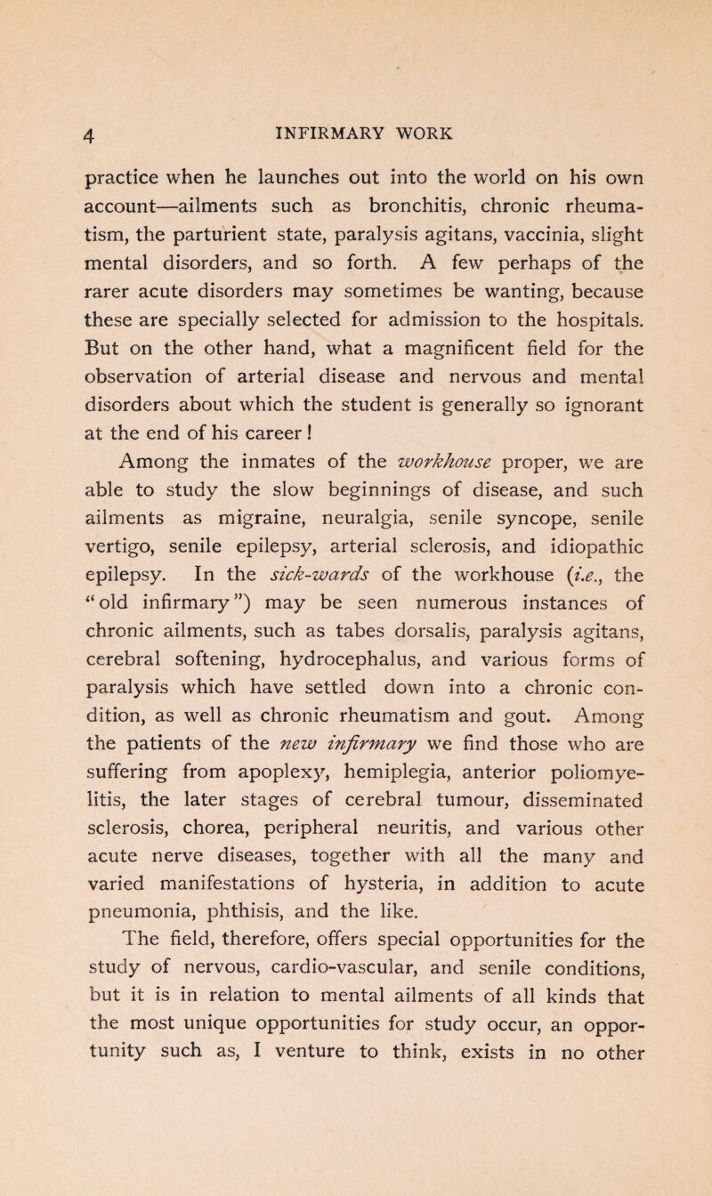 practice when he launches out into the world on his own account—ailments such as bronchitis, chronic rheuma¬ tism, the parturient state, paralysis agitans, vaccinia, slight mental disorders, and so forth. A few perhaps of the rarer acute disorders may sometimes be wanting, because these are specially selected for admission to the hospitals. But on the other hand, what a magnificent field for the observation of arterial disease and nervous and mental disorders about which the student is generally so ignorant at the end of his career! Among the inmates of the workhouse proper, we are able to study the slow beginnings of disease, and such ailments as migraine, neuralgia, senile syncope, senile vertigo, senile epilepsy, arterial sclerosis, and idiopathic epilepsy. In the sick-wards of the workhouse (i.e., the “ old infirmary ”) may be seen numerous instances of chronic ailments, such as tabes dorsalis, paralysis agitans, cerebral softening, hydrocephalus, and various forms of paralysis which have settled down into a chronic con¬ dition, as well as chronic rheumatism and gout. Among the patients of the new infirmary we find those who are suffering from apoplexy, hemiplegia, anterior poliomye¬ litis, the later stages of cerebral tumour, disseminated sclerosis, chorea, peripheral neuritis, and various other acute nerve diseases, together with all the many and varied manifestations of hysteria, in addition to acute pneumonia, phthisis, and the like. The field, therefore, offers special opportunities for the study of nervous, cardio-vascular, and senile conditions, but it is in relation to mental ailments of all kinds that the most unique opportunities for study occur, an oppor¬ tunity such as, I venture to think, exists in no other