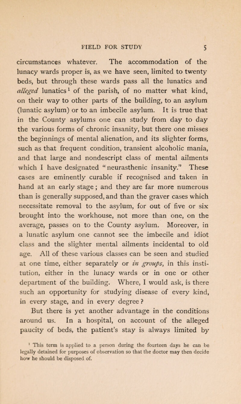 circumstances whatever. The accommodation of the lunacy wards proper is, as we have seen, limited to twenty beds, but through these wards pass all the lunatics and alleged lunatics1 of the parish, of no matter what kind, on their way to other parts of the building, to an asylum (lunatic asylum) or to an imbecile asylum. It is true that in the County asylums one can study from day to day the various forms of chronic insanity, but there one misses the beginnings of mental alienation, and its slighter forms, such as that frequent condition, transient alcoholic mania, and that large and nondescript class of mental ailments which I have designated “neurasthenic insanity.” These cases are eminently curable if recognised and taken in hand at an early stage; and they are far more numerous than is generally supposed, and than the graver cases which necessitate removal to the asylum, for out of five or six brought into the workhouse, not more than one, on the average, passes on to the County asylum. Moreover, in a lunatic asylum one cannot see the imbecile and idiot class and the slighter mental ailments incidental to old age. All of these various classes can be seen and studied at one time, either separately or in groups, in this insti¬ tution, either in the lunacy wards or in one or other department of the building. Where, I would ask, is there such an opportunity for studying disease of every kind, in every stage, and in every degree ? But there is yet another advantage in the conditions around us. In a hospital, on account of the alleged paucity of beds, the patient’s stay is always limited by 1 This term is applied to a person during the fourteen days he can be legally detained for purposes of observation so that the doctor may then decide how he should be disposed of.