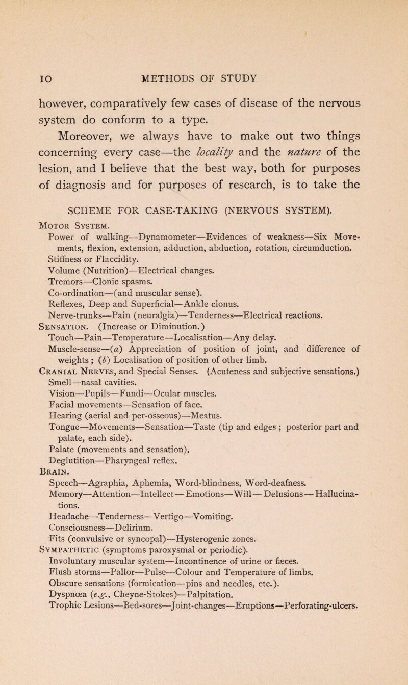 however, comparatively few cases of disease of the nervous system do conform to a type. Moreover, we always have to make out two things concerning every case—-the locality and the nature of the lesion, and I believe that the best way, both for purposes of diagnosis and for purposes of research, is to take the SCHEME FOR CASE-TAKING (NERVOUS SYSTEM). Motor System. Power of walking—Dynamometer—Evidences of weakness—Six Move¬ ments, flexion, extension, adduction, abduction, rotation, circumduction. Stiffness or Flaccidity. Volume (Nutrition)—Electrical changes. Tremors—Clonic spasms. Co-ordination—(and muscular sense). Reflexes, Deep and Superficial—Ankle clonus. Nerve-trunks—Pain (neuralgia)—Tenderness—Electrical reactions. Sensation. (Increase or Diminution.) Touch—Pain—Temperature—Localisation—Any delay. Muscle-sense—(a) Appreciation of position of joint, and difference of weights ; (Jf) Localisation of position of other limb. Cranial Nerves, and Special Senses. (Acuteness and subjective sensations.) Smell—nasal cavities. Vision—Pupils—Fundi—Ocular muscles. Facial movements—Sensation ef face. Hearing (aerial and per-osseous)—Meatus. Tongue—Movements—Sensation—Taste (tip and edges ; posterior part and palate, each side). Palate (movements and sensation). Deglutition—Pharyngeal reflex. Brain. Speech—Agraphia, Aphemia, Word-blindness, Word-deafness. Memory—Attention—Intellect — Emotions—Will — Delusions — Hallucina¬ tions. Headache—Tenderness—Vertigo—Vomiting. Consciousness—Delirium. Fits (convulsive or syncopal)—Hysterogenic zones. Sympathetic (symptoms paroxysmal or periodic). Involuntary muscular system—Incontinence of urine or faeces. Flush storms—Pallor—Pulse—Colour and Temperature of limbs. Obscure sensations (formication—pins and needles, etc.). Dyspnoea (e.g., Cheyne-Stokes)—Palpitation. Trophic Lesions—Bed-sores—Joint-changes-—Eruptions—Perforating-ulcers.