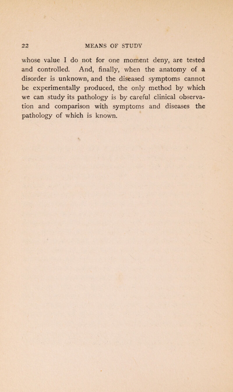 whose value I do not for one moment deny, are tested and controlled. And, finally, when the anatomy of a disorder is unknown, and the diseased symptoms cannot be experimentally produced, the only method by which we can study its pathology is by careful clinical observa¬ tion and comparison with symptoms and diseases the pathology of which is known.