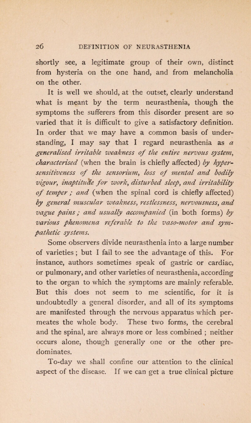 shortly see, a legitimate group of their own, distinct from hysteria on the one hand, and from melancholia on the other. It is well we should, at the outset, clearly understand what is meant by the term neurasthenia, though the symptoms the sufferers from this disorder present are so varied that it is difficult to give a satisfactory definition. In order that we may have a common basis of under¬ standing, I may say that I regard neurasthenia as a generalised irritable weakness of the entire nervous system, characterised (when the brain is chiefly affected) by hyper¬ sensitiveness of the sensorium, loss of mental and bodily vigour, inaptitude for work, disturbed sleep, and irritability of temper ; and, (when the spinal cord is chiefly affected) by general muscular weakness, restlessness, nervousness, and vague pains; and usually accompanied (in both forms) by various phenomena referable to the vaso-motor and sym¬ pathetic systems. Some observers divide neurasthenia into a large number of varieties ; but I fail to see the advantage of this. For instance, authors sometimes speak of gastric or cardiac, or pulmonary, and other varieties of neurasthenia, according to the organ to which the symptoms are mainly referable. But this does not seem to me scientific, for it is undoubtedly a general disorder, and all of its symptoms are manifested through the nervous apparatus which per¬ meates the whole body. These two forms, the cerebral and the spinal, are always more or less combined ; neither occurs alone, though generally one or the other pre¬ dominates. To-day we shall confine our attention to the clinical aspect of the disease. If we can get a true clinical picture