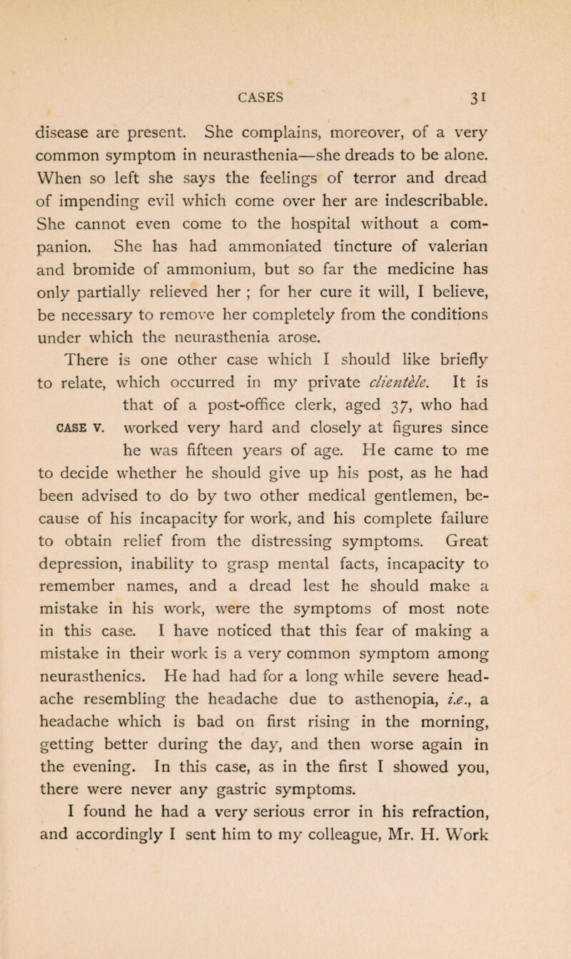 disease are present. She complains, moreover, of a very common symptom in neurasthenia—she dreads to be alone. When so left she says the feelings of terror and dread of impending evil which come over her are indescribable. She cannot even come to the hospital without a com¬ panion. She has had ammoniated tincture of valerian and bromide of ammonium, but so far the medicine has only partially relieved her ; for her cure it will, I believe, be necessary to remove her completely from the conditions under which the neurasthenia arose. There is one other case which I should like briefly to relate, which occurred in my private clientele. It is that of a post-office clerk, aged 37, who had case v. worked very hard and closely at figures since he was fifteen years of age. He came to me to decide whether he should give up his post, as he had been advised to do by two other medical gentlemen, be¬ cause of his incapacity for work, and his complete failure to obtain relief from the distressing symptoms. Great depression, inability to grasp mental facts, incapacity to remember names, and a dread lest he should make a mistake in his work, were the symptoms of most note in this case. I have noticed that this fear of making a mistake in their work is a very common symptom among neurasthenics. He had had for a long while severe head¬ ache resembling the headache due to asthenopia, i.e., a headache which is bad on first rising in the morning, getting better during the day, and then worse again in the evening. In this case, as in the first I showed you, there were never any gastric symptoms. I found he had a very serious error in his refraction, and accordingly I sent him to my colleague, Mr. H. Work