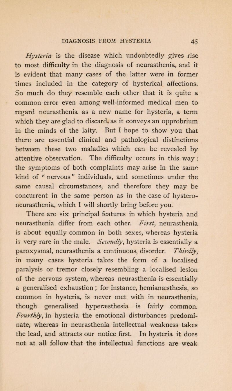 Hysteria is the disease which undoubtedly gives rise to most difficulty in the diagnosis of neurasthenia, and it is evident that many cases of the latter were in former times included in the category of hysterical affections. So much do they resemble each other that it is quite a common error even among well-informed medical men to regard neurasthenia as a new name for hysteria, a term which they are glad to discard, as it conveys an opprobrium in the minds of the laity. But I hope to show you that there are essential clinical and pathological distinctions between these two maladies which can be revealed by attentive observation. The difficulty occurs in this way : the symptoms of both complaints may arise in the same kind of “ nervous ” individuals, and sometimes under the same causal circumstances, and therefore they may be concurrent in the same person as in the case of hystero- neurasthenia, which I will shortly bring before you. There are six principal features in which hysteria and neurasthenia differ from each other. First, neurasthenia is about equally common in both sexes, whereas hysteria is very rare in the male. Secondly, hysteria is essentially a paroxysmal, neurasthenia a continuous, disorder. Thirdly, in many cases hysteria takes the form of a localised paralysis or tremor closely resembling a localised lesion of the nervous system, whereas neurasthenia is essentially a generalised exhaustion; for instance, hemianaesthesia, so common in hysteria, is never met with in neurasthenia, though generalised hyperaesthesia is fairly common. Fourthly, in hysteria the emotional disturbances predomi¬ nate, whereas in neurasthenia intellectual weakness takes the lead, and attracts our notice first. In hysteria it does not at all follow that the intellectual functions are weak