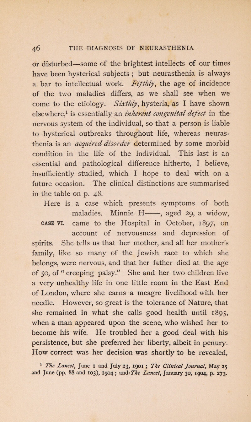 or disturbed—some of the brightest intellects of our times have been hysterical subjects ; but neurasthenia is always a bar to intellectual work. Fifthly, the age of incidence of the two maladies differs, as we shall see when we come to the etiology. Sixthly, hysteria, as I have shown elsewhere,1 is essentially an inherent congenital defect in the nervous system of the individual, so that a person is liable to hysterical outbreaks throughout life, whereas neuras¬ thenia is an acquired disorder determined by some morbid condition in the life of the individual. This last is an essential and pathological difference hitherto, I believe, insufficiently studied, which I hope to deal with on a future occasion. The clinical distinctions are summarised in the table on p. 48. Here is a case which presents symptoms of both maladies. Minnie H-, aged 29, a widow, case VI. came to the Hospital in October, 1897, on account of nervousness and depression of spirits. She tells us that her mother, and all her mothers family, like so many of the Jewish race to which she belongs, were nervous, and that her father died at the age of 50, of “ creeping palsy.” She and her two children live a very unhealthy life in one little room in the East End of London, where she earns a meagre livelihood with her needle. However, so great is the tolerance of Nature, that she remained in what she calls good health until 1895, when a man appeared upon the scene, who wished her to become his wife. He troubled her a good deal with his persistence, but she preferred her liberty, albeit in penury. How correct was her decision was shortly to be revealed, 1 The Lancet, June I and July 23, 1901 ; The Clinical Journal, May 25 and June (pp. 88 and 103), 1904 ; andi The Lancet, January 30, 1904, p. 273.