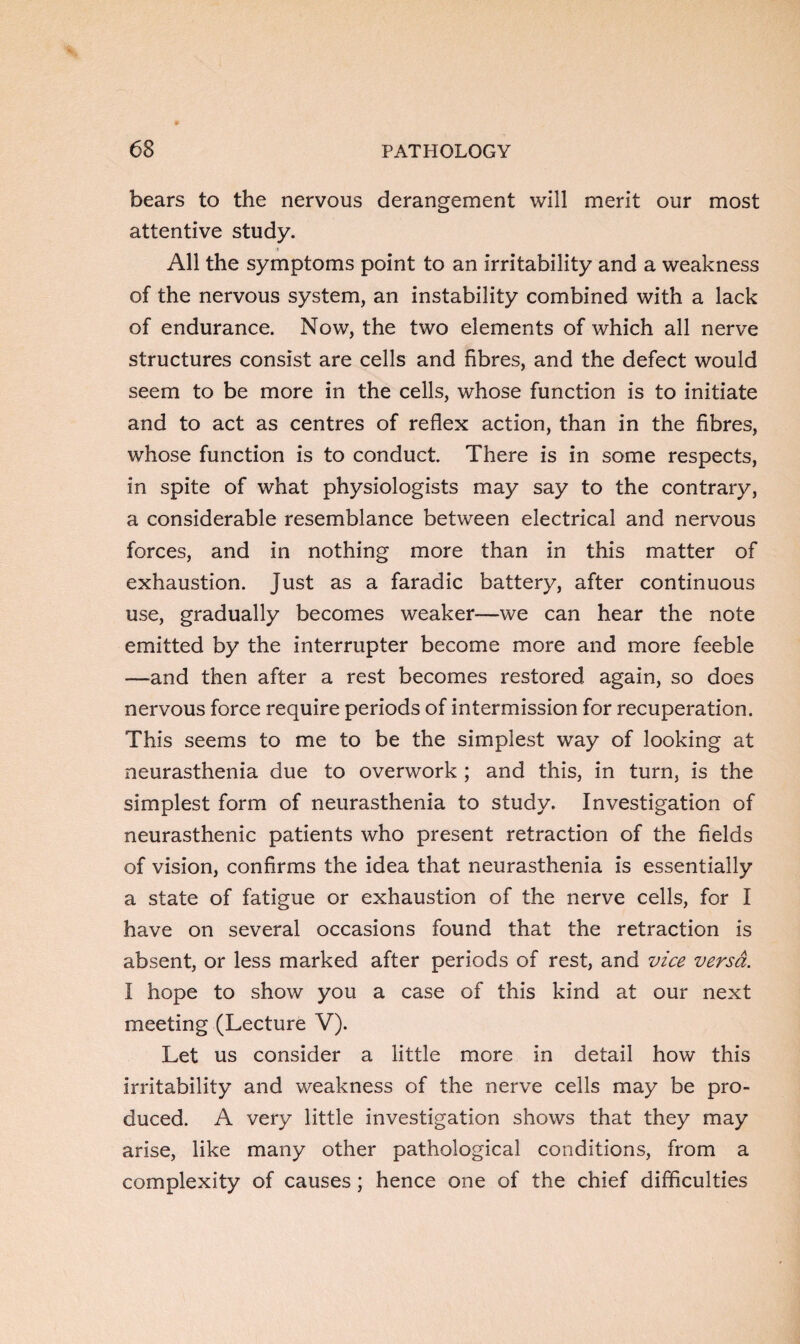 bears to the nervous derangement will merit our most attentive study. All the symptoms point to an irritability and a weakness of the nervous system, an instability combined with a lack of endurance. Now, the two elements of which all nerve structures consist are cells and fibres, and the defect would seem to be more in the cells, whose function is to initiate and to act as centres of reflex action, than in the fibres, whose function is to conduct There is in some respects, in spite of what physiologists may say to the contrary, a considerable resemblance between electrical and nervous forces, and in nothing more than in this matter of exhaustion. Just as a faradic battery, after continuous use, gradually becomes weaker—we can hear the note emitted by the interrupter become more and more feeble —and then after a rest becomes restored again, so does nervous force require periods of intermission for recuperation. This seems to me to be the simplest way of looking at neurasthenia due to overwork ; and this, in turn, is the simplest form of neurasthenia to study. Investigation of neurasthenic patients who present retraction of the fields of vision, confirms the idea that neurasthenia is essentially a state of fatigue or exhaustion of the nerve cells, for I have on several occasions found that the retraction is absent, or less marked after periods of rest, and vice versa. I hope to show you a case of this kind at our next meeting (Lecture V). Let us consider a little more in detail how this irritability and weakness of the nerve cells may be pro¬ duced. A very little investigation shows that they may arise, like many other pathological conditions, from a complexity of causes; hence one of the chief difficulties
