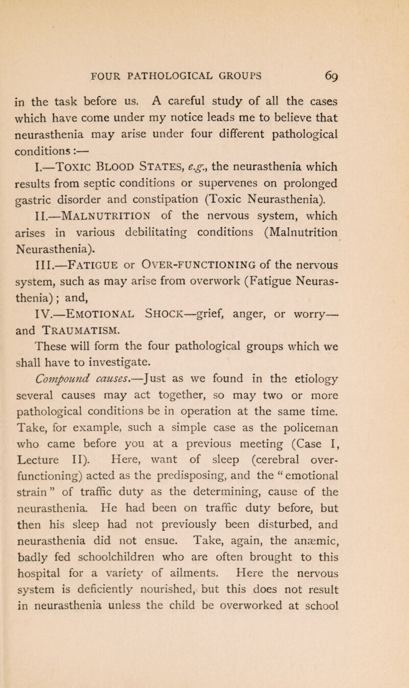 in the task before us. A careful study of all the cases which have come under my notice leads me to believe that neurasthenia may arise under four different pathological conditions:— I. —Toxic Blood States, e.g.;, the neurasthenia which results from septic conditions or supervenes on prolonged gastric disorder and constipation (Toxic Neurasthenia). II. —Malnutrition of the nervous system, which arises in various debilitating conditions (Malnutrition Neurasthenia). III. —Fatigue or Over-functioning of the nervous system, such as may arise from overwork (Fatigue Neuras¬ thenia) ; and, IV. —EMOTIONAL Shock—grief, anger, or worry— and Traumatism. These will form the four pathological groups which we shall have to investigate. Compound causes.—Just as we found in the etiology several causes may act together, so may two or more pathological conditions be in operation at the same time. Take, for example, such a simple case as the policeman who came before you at a previous meeting (Case I, Lecture II). Here, want of sleep (cerebral over¬ functioning) acted as the predisposing, and the “ emotional strain ” of traffic duty as the determining, cause of the neurasthenia. He had been on traffic duty before, but then his sleep had not previously been disturbed, and neurasthenia did not ensue. Take, again, the anaemic, badly fed schoolchildren who are often brought to this hospital for a variety of ailments. Here the nervous system is deficiently nourished, but this does not result in neurasthenia unless the child be overworked at school