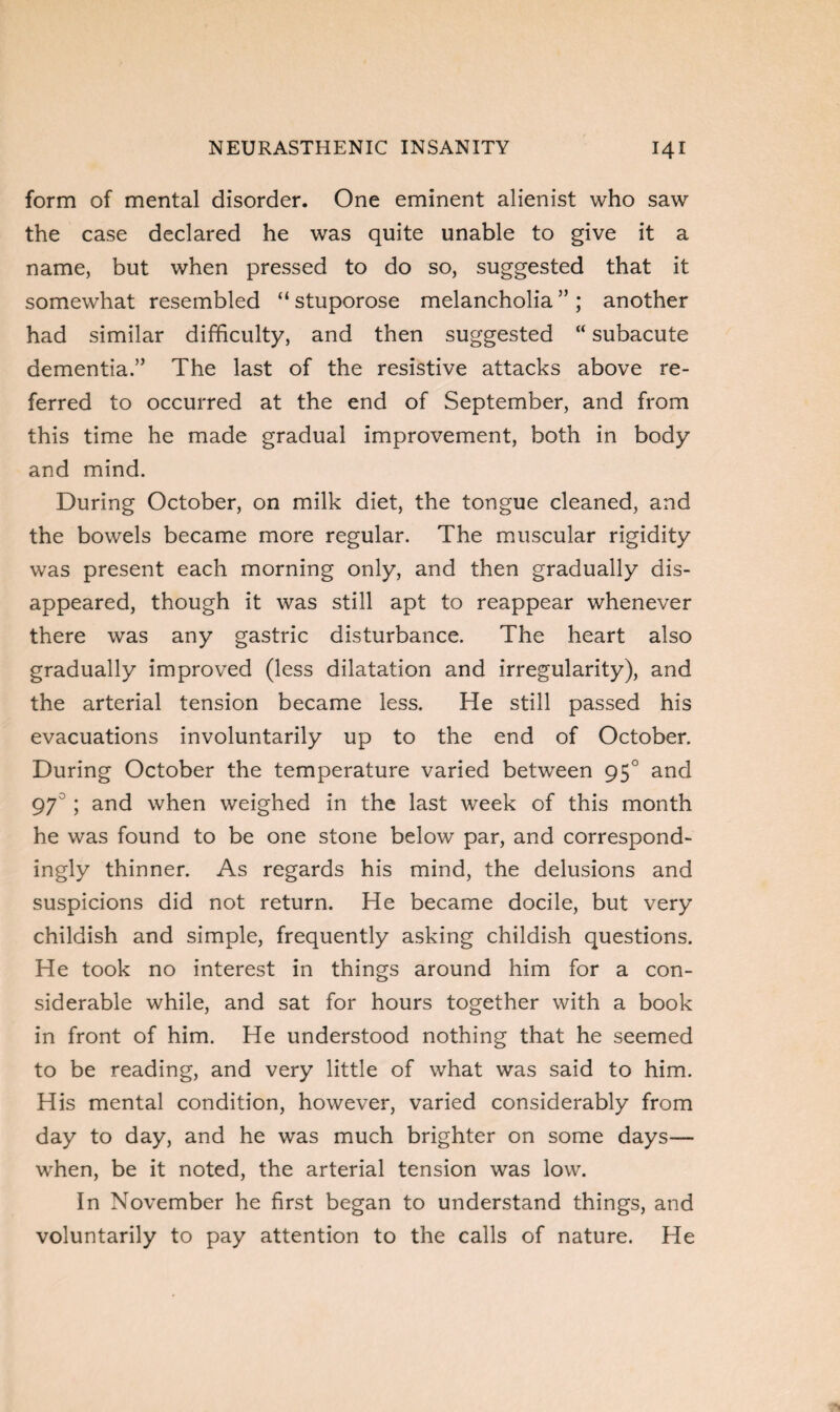 form of mental disorder. One eminent alienist who saw the case declared he was quite unable to give it a name, but when pressed to do so, suggested that it somewhat resembled “ stuporose melancholia ” ; another had similar difficulty, and then suggested “ subacute dementia.” The last of the resistive attacks above re¬ ferred to occurred at the end of September, and from this time he made gradual improvement, both in body and mind. During October, on milk diet, the tongue cleaned, and the bowels became more regular. The muscular rigidity was present each morning only, and then gradually dis¬ appeared, though it was still apt to reappear whenever there was any gastric disturbance. The heart also gradually improved (less dilatation and irregularity), and the arterial tension became less. He still passed his evacuations involuntarily up to the end of October. During October the temperature varied between 950 and 97° ; and when weighed in the last week of this month he was found to be one stone below par, and correspond¬ ingly thinner. As regards his mind, the delusions and suspicions did not return. He became docile, but very childish and simple, frequently asking childish questions. He took no interest in things around him for a con¬ siderable while, and sat for hours together with a book in front of him. He understood nothing that he seemed to be reading, and very little of what was said to him. His mental condition, however, varied considerably from day to day, and he was much brighter on some days— when, be it noted, the arterial tension was low. In November he first began to understand things, and voluntarily to pay attention to the calls of nature. He