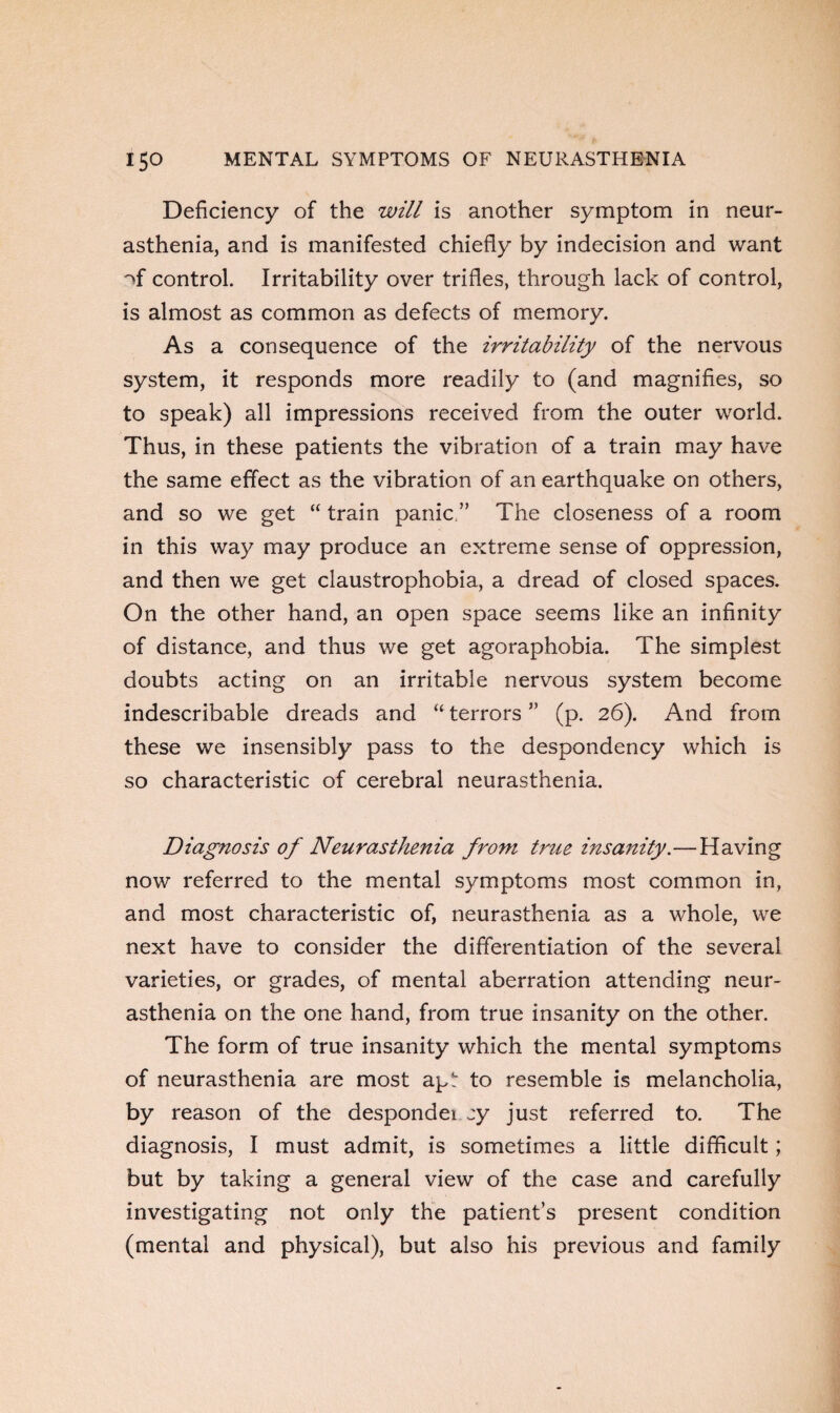 Deficiency of the will is another symptom in neur¬ asthenia, and is manifested chiefly by indecision and want of control. Irritability over trifles, through lack of control, is almost as common as defects of memory. As a consequence of the irritability of the nervous system, it responds more readily to (and magnifies, so to speak) all impressions received from the outer world. Thus, in these patients the vibration of a train may have the same effect as the vibration of an earthquake on others, and so we get “ train panic ” The closeness of a room in this way may produce an extreme sense of oppression, and then we get claustrophobia, a dread of closed spaces. On the other hand, an open space seems like an infinity of distance, and thus we get agoraphobia. The simplest doubts acting on an irritable nervous system become indescribable dreads and “ terrors ” (p. 26). And from these we insensibly pass to the despondency which is so characteristic of cerebral neurasthenia. Diagnosis of Neurasthenia front true insanity.—Having now referred to the mental symptoms most common in, and most characteristic of, neurasthenia as a whole, we next have to consider the differentiation of the several varieties, or grades, of mental aberration attending neur¬ asthenia on the one hand, from true insanity on the other. The form of true insanity which the mental symptoms of neurasthenia are most apt to resemble is melancholia, by reason of the despondei zy just referred to. The diagnosis, I must admit, is sometimes a little difficult; but by taking a general view of the case and carefully investigating not only the patient’s present condition (mental and physical), but also his previous and family