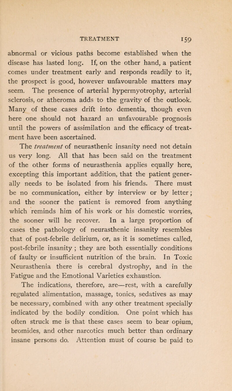 abnormal or vicious paths become established when the disease has lasted long. If, on the other hand, a patient comes under treatment early and responds readily to it, the prospect is good, however unfavourable matters may seem. The presence of arterial hypermyotrophy, arterial sclerosis, or atheroma adds to the gravity of the outlook. Many of these cases drift into dementia, though even here one should not hazard an unfavourable prognosis until the powers of assimilation and the efficacy of treat¬ ment have been ascertained. The treatment of neurasthenic insanity need not detain us very long. All that has been said on the treatment of the other forms of neurasthenia applies equally here, excepting this important addition, that the patient gener¬ ally needs to be isolated from his friends. There must be no communication, either by interview or by letter; and the sooner the patient is removed from anything which reminds him of his work or his domestic worries, the sooner will he recover. In a large proportion of cases the pathology of neurasthenic insanity resembles that of post-febrile delirium, or, as it is sometimes called, post-febrile insanity ; they are both essentially conditions of faulty or insufficient nutrition of the brain. In Toxic Neurasthenia there is cerebral dystrophy, and in the Fatigue and the Emotional Varieties exhaustion. The indications, therefore, are—rest, with a carefully regulated alimentation, massage, tonics, sedatives as may be necessary, combined with any other treatment specially indicated by the bodily condition. One point which has often struck me is that these cases seem to bear opium, bromides, and other narcotics much better than ordinary insane persons do. Attention must of course be paid to