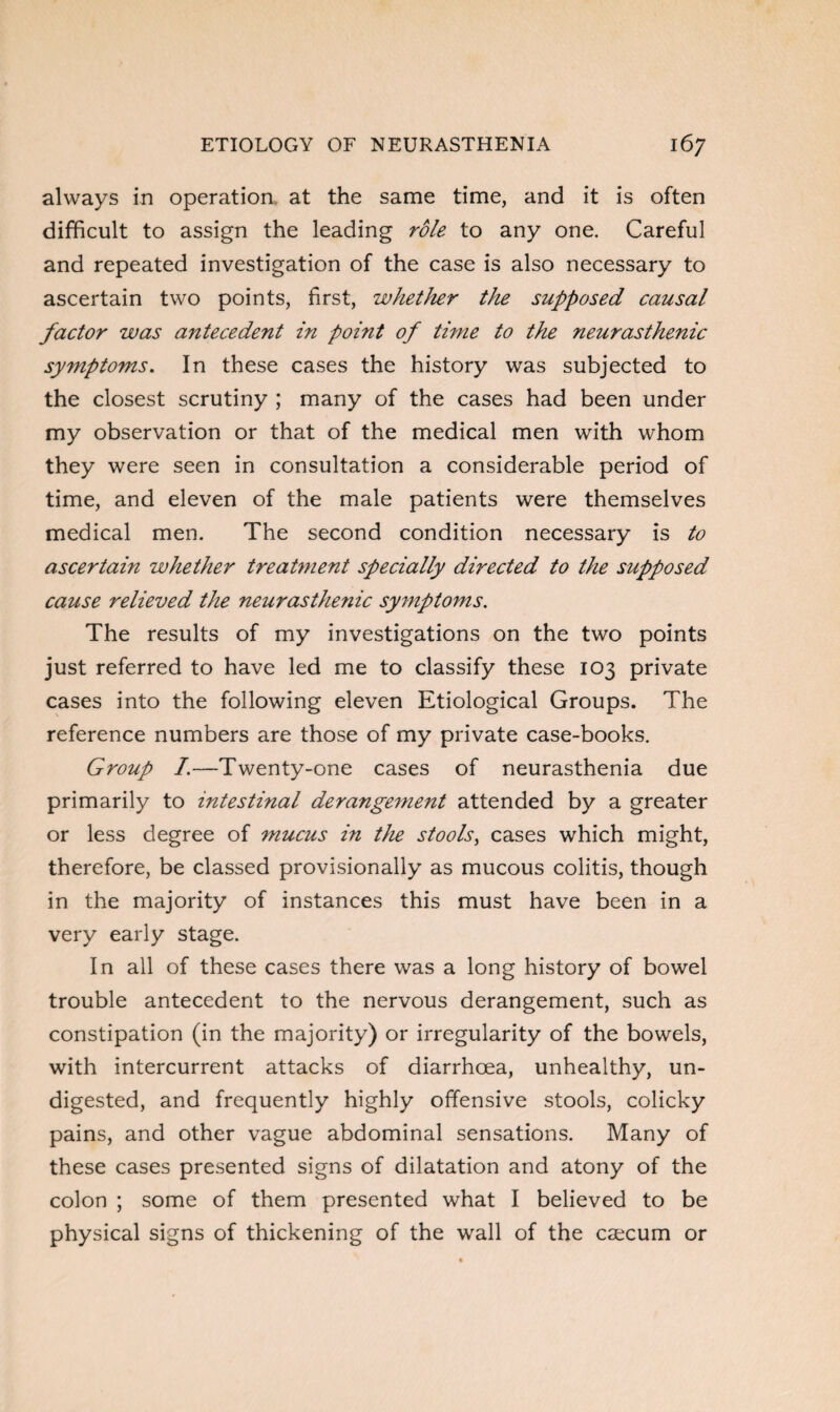 always in operation at the same time, and it is often difficult to assign the leading role to any one. Careful and repeated investigation of the case is also necessary to ascertain two points, first, whether the supposed causal factor was antecedent in point of time to the neurasthenic symptoms. In these cases the history was subjected to the closest scrutiny ; many of the cases had been under my observation or that of the medical men with whom they were seen in consultation a considerable period of time, and eleven of the male patients were themselves medical men. The second condition necessary is to ascertain whether treatment specially directed to the supposed cause relieved the neurasthenic symptoms. The results of my investigations on the two points just referred to have led me to classify these 103 private cases into the following eleven Etiological Groups. The reference numbers are those of my private case-books. Group /.—Twenty-one cases of neurasthenia due primarily to intestinal derangement attended by a greater or less degree of mucus in the stools, cases which might, therefore, be classed provisionally as mucous colitis, though in the majority of instances this must have been in a very early stage. In all of these cases there was a long history of bowel trouble antecedent to the nervous derangement, such as constipation (in the majority) or irregularity of the bowels, with intercurrent attacks of diarrhoea, unhealthy, un¬ digested, and frequently highly offensive stools, colicky pains, and other vague abdominal sensations. Many of these cases presented signs of dilatation and atony of the colon ; some of them presented what I believed to be physical signs of thickening of the wall of the caecum or