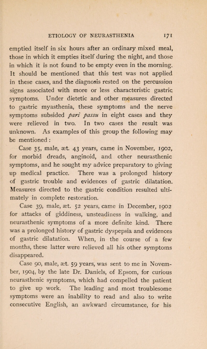 emptied itself in six hours after an ordinary mixed meal, those in which it empties itself during the night, and those in which it is not found to be empty even in the morning. It should be mentioned that this test was not applied in these cases, and the diagnosis rested on the percussion signs associated with more or less characteristic gastric symptoms. Under dietetic and other measures directed to gastric myasthenia, these symptoms and the nerve symptoms subsided pari passu in eight cases and they were relieved in two. In two cases the result was unknown. As examples of this group the following may be mentioned : Case 35, male, aet. 43 years, came in November, 1902, for morbid dreads, anginoid, and other neurasthenic symptoms, and he sought my advice preparatory to giving up medical practice. There was a prolonged history of gastric trouble and evidences of gastric dilatation. Measures directed to the gastric condition resulted ulti¬ mately in complete restoration. Case 39, male, aet. 52 years, came in December, 1902 for attacks of giddiness, unsteadiness in walking, and neurasthenic symptoms of a more definite kind. There was a prolonged history of gastric dyspepsia and evidences of gastric dilatation. When, in the course of a few months, these latter were relieved all his other symptoms disappeared. Case 90, male, aet. 59 years, was sent to me in Novem¬ ber, 1904, by the late Dr. Daniels, of Epsom, for curious neurasthenic symptoms, which had compelled the patient to give up work. The leading and most troublesome symptoms were an inability to read and also to write consecutive English, an awkward circumstance, for his