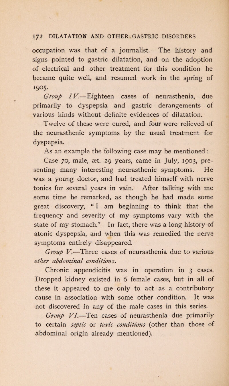 occupation was that of a journalist. The history and signs pointed to gastric dilatation, and on the adoption of electrical and other treatment for this condition he became quite well, and resumed work in the spring of 1905. Group IV.—Eighteen cases of neurasthenia, due primarily to dyspepsia and gastric derangements of various kinds without definite evidences of dilatation. Twelve of these were cured, and four were relieved of the neurasthenic symptoms by the usual treatment for dyspepsia. As an example the following case may be mentioned : Case 70, male, set. 29 years, came in July, 1903, pre¬ senting many interesting neurasthenic symptoms. He was a young doctor, and had treated himself with nerve tonics for several years in vain. After talking with me some time he remarked, as though he had made some great discovery, “ I am beginning to think that the frequency and severity of my symptoms vary with the state of my stomach.” In fact, there was a long history of atonic dyspepsia, and when this was remedied the nerve symptoms entirely disappeared. Group V.—Three cases of neurasthenia due to various other abdominal conditions. Chronic appendicitis was in operation in 3 cases. Dropped kidney existed in 6 female cases, but in all of these it appeared to me only to act as a contributory cause in association with some other condition. It was not discovered in any of the male cases in this series. Group VI.—Ten cases of neurasthenia due primarily to certain septic or toxic conditions (other than those of abdominal origin already mentioned).